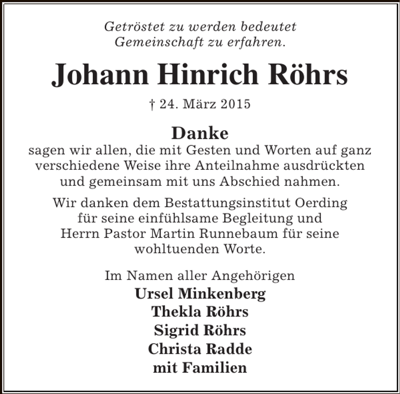 <p>Getröstet zu werden bedeutet<br />Gemeinschaft zu erfahren.</p><p>Johann Hinrich Röhrs<br />† 24. März 2015</p><p>Danke</p><p>sagen wir allen, die mit Gesten und Worten auf ganz<br />verschiedene Weise ihre Anteilnahme ausdrückten<br />und gemeinsam mit uns Abschied nahmen.<br />Wir danken dem Bestattungsinstitut Oerding<br />für seine einfühlsame Begleitung und<br />Herrn Pastor Martin Runnebaum für seine<br />wohltuenden Worte.<br />Im Namen aller Angehörigen</p><p>Ursel Minkenberg<br />Thekla Röhrs<br />Sigrid Röhrs<br />Christa Radde<br />mit Familien</p>