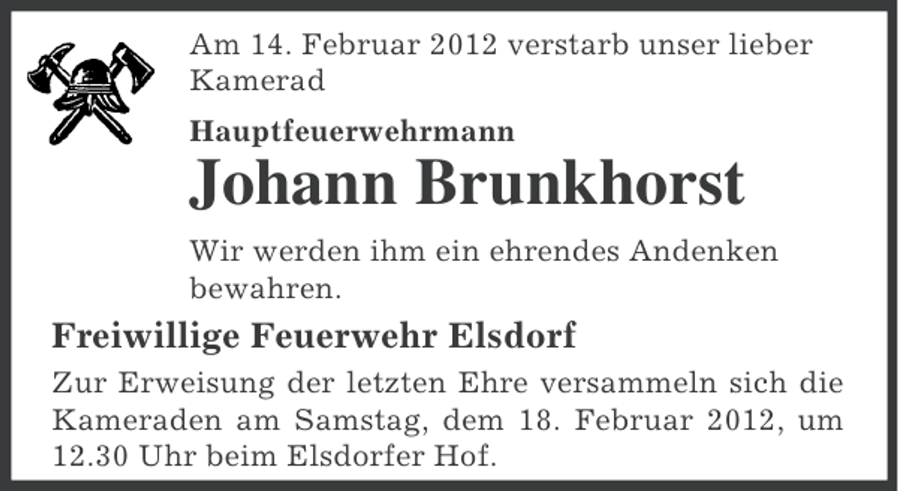 <p>Am 14. Februar 2012 verstarb unser lieber<br />Kamerad<br />Hauptfeuerwehrmann</p><p>Johann Brunkhorst<br />Wir werden ihm ein ehrendes Andenken<br />bewahren.</p><p>Freiwillige Feuerwehr Elsdorf<br />Zur Erweisung der letzten Ehre versammeln sich die<br />Kameraden am Samstag, dem 18. Februar 2012, um<br />12.30 Uhr beim Elsdorfer Hof.</p>