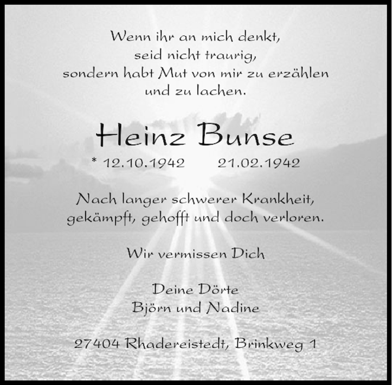 <p>Wenn ihr an mich denkt,<br />seid nicht traurig,<br />sondern habt Mut von mir zu erzählen<br />und zu lachen.</p><p>Heinz Bunse<br />* 12.10.1941.02.1942</p><p>Nach langer schwerer Krankheit,<br />gekämpft, gehofft und doch verloren.<br />Wir vermissen Dich<br />Deine Dörte<br />Björn und Nadine<br />27404 Rhadereistedt, Brinkweg 1</p>