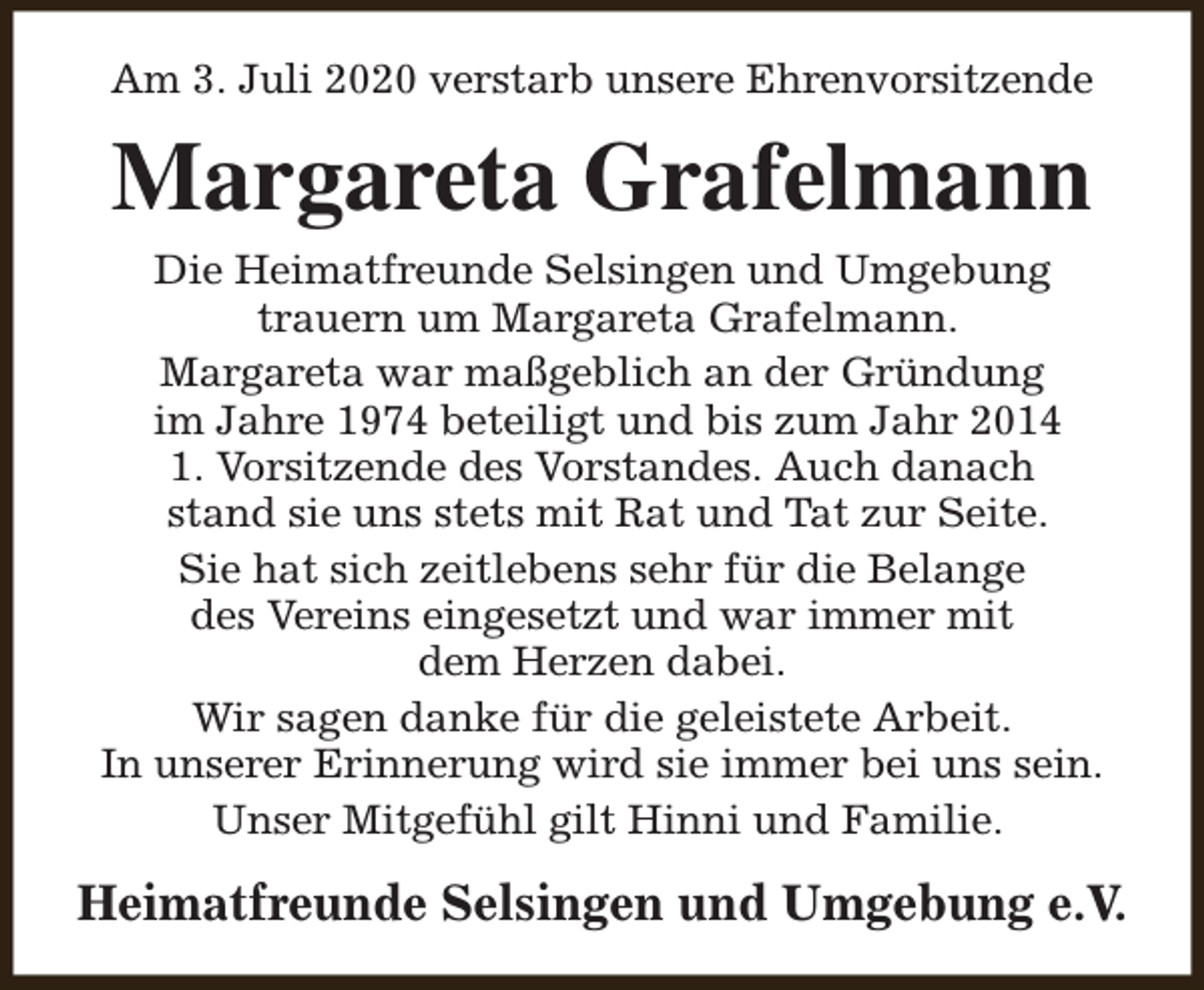<p>Am 3. Juli 2020 verstarb unsere Ehrenvorsitzende</p><p>Margareta Grafelmann<br />Die Heimatfreunde Selsingen und Umgebung<br />trauern um Margareta Grafelmann.<br />Margareta war maßgeblich an der Gründung<br />im Jahre 1974 beteiligt und bis zum Jahr 2014<br />1. Vorsitzende des Vorstandes. Auch danach<br />stand sie uns stets mit Rat und Tat zur Seite.<br />Sie hat sich zeitlebens sehr für die Belange<br />des Vereins eingesetzt und war immer mit<br />dem Herzen dabei.<br />Wir sagen danke für die geleistete Arbeit.<br />In unserer Erinnerung wird sie immer bei uns sein.<br />Unser Mitgefühl gilt Hinni und Familie.</p><p>Heimatfreunde Selsingen und Umgebung e.V.</p>