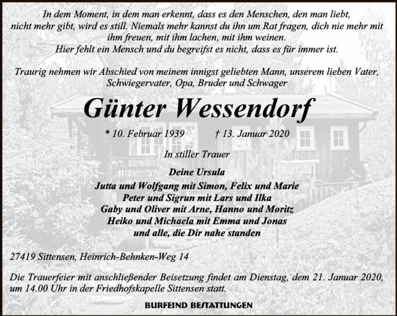 <p>In dem Moment, in dem man erkennt, dass es den Menschen, den man liebt,<br />nicht mehr gibt, wird es still. Niemals mehr kannst du ihn um Rat fragen, dich nie mehr mit<br />ihm freuen, mit ihm lachen, mit ihm weinen.<br />Hier fehlt ein Mensch und du begreifst es nicht, dass es für immer ist.<br />Traurig nehmen wir Abschied von meinem innigst geliebten Mann, unserem lieben Vater,<br />Schwiegervater, Opa, Bruder und Schwager</p><p>Günter Wessendorf<br />* 10. Februar 1939</p><p>† 13. Januar 2020</p><p>In stiller Trauer<br />Deine Ursula<br />Jutta und Wolfgang mit Simon, Felix und Marie<br />Peter und Sigrun mit Lars und Ilka<br />Gaby und Oliver mit Arne, Hanno und Moritz<br />Heiko und Michaela mit Emma und Jonas<br />und alle, die Dir nahe standen<br />27419 Sittensen, Heinrich-Behnken-Weg 14<br />Die Trauerfeier mit anschließender Beisetzung findet am Dienstag, dem 21. Januar 2020,<br />um 14.00 Uhr in der Friedhofskapelle Sittensen statt.<br />Burfeind Bestattungen</p>