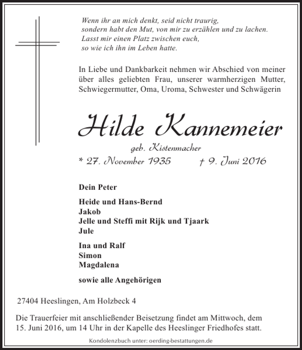 <p>Wenn ihr an mich denkt, seid nicht traurig,<br />sondern habt den Mut, von mir zu erzählen und zu lachen.<br />Lasst mir einen Platz zwischen euch,<br />so wie ich ihn im Leben hatte.</p><p>In Liebe und Dankbarkeit nehmen wir Abschied von meiner<br />über alles geliebten Frau, unserer warmherzigen Mutter,<br />Schwiegermutter, Oma, Uroma, Schwester und Schwägerin</p><p>Hilde Kannemeier</p><p>geb. Kistenmacher<br />* 27. November 1935<br />† 9. Juni 2016<br />Dein Peter<br />Heide und Hans-Bernd<br />Jakob<br />Jelle und Steffi mit Rijk und Tjaark<br />Jule<br />Ina und Ralf<br />Simon<br />Magdalena<br />sowie alle Angehörigen<br />27404 Heeslingen, Am Holzbeck 4<br />Die Trauerfeier mit anschließender Beisetzung findet am Mittwoch, dem<br />15. Juni 2016, um 14 Uhr in der Kapelle des Heeslinger Friedhofes statt.<br />Kondolenzbuch unter: oerding-bestattungen.de</p>