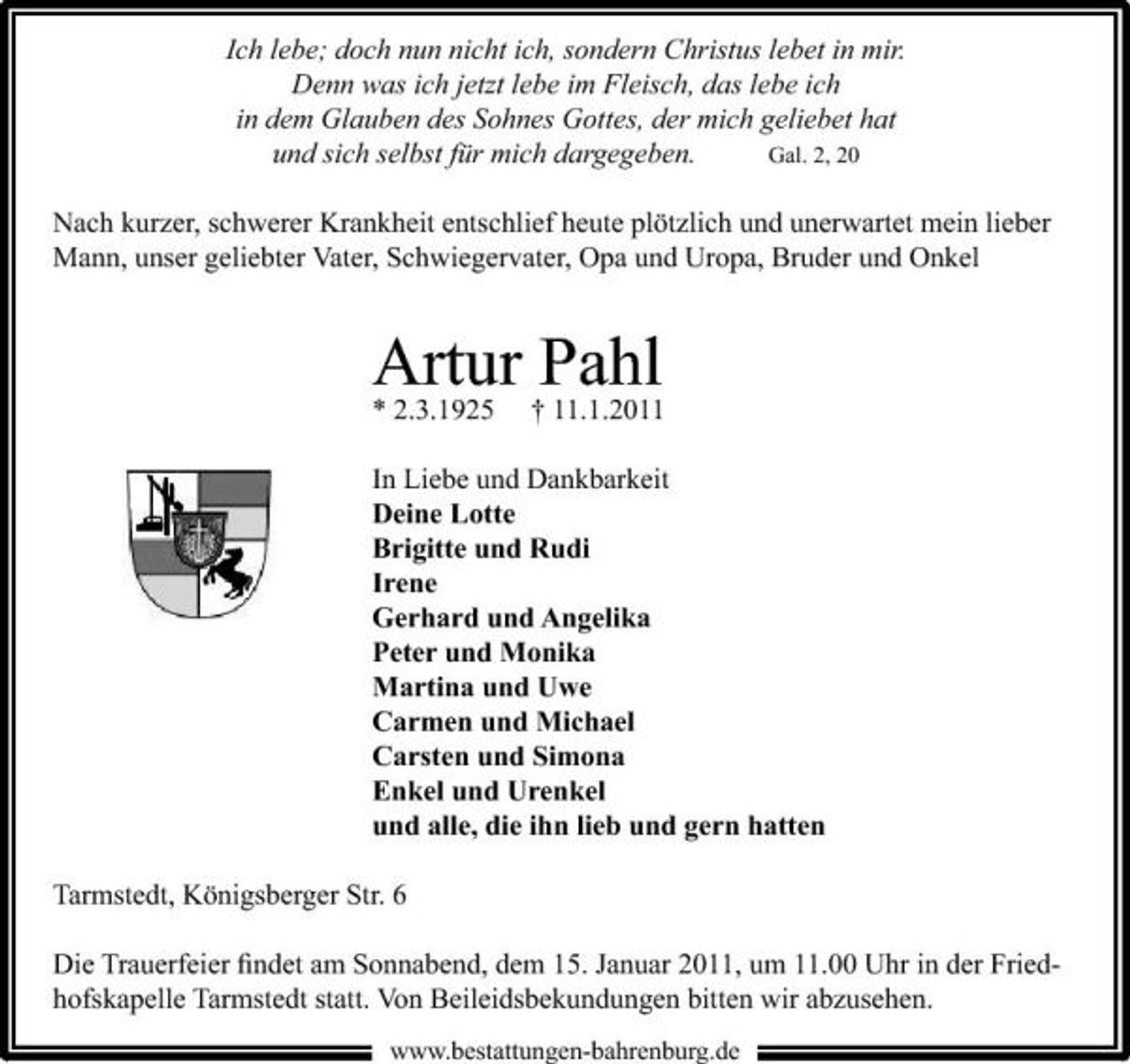 <p>Ich lebe; doch nun nicht ich, sondern Christus lebet in mir. Denn was ich jetzt lebe im Fleisch, das lebe ich in dem Glauben des Sohnes Gottes, der mich geliebet hat und sich selbst für mich dargegeben. Gal. 2, 20 Nach kurzer, schwerer Krankheit entschlief heute plötzlich und unerwartet mein lieber Mann, unser geliebter Vater, Schwiegervater, Opa und Uropa, Bruder und Onkel</p><p>Artur †Pahl * 2.3.1925 11.1.2011<br />In Liebe und Dankbarkeit Deine Lotte Brigitte und Rudi Irene Gerhard und Angelika Peter und Monika Martina und Uwe Carmen und Michael Carsten und Simona Enkel und Urenkel und alle, die ihn lieb und gern hatten Tarmstedt, Königsberger Str. 6 Die Trauerfeier ﬁndet am Sonnabend, dem 15. Januar 2011, um 11.00 Uhr in der Friedhofskapelle Tarmstedt statt. Von Beileidsbekundungen bitten wir abzusehen.<br />www.bestattungen-bahrenburg.de</p>