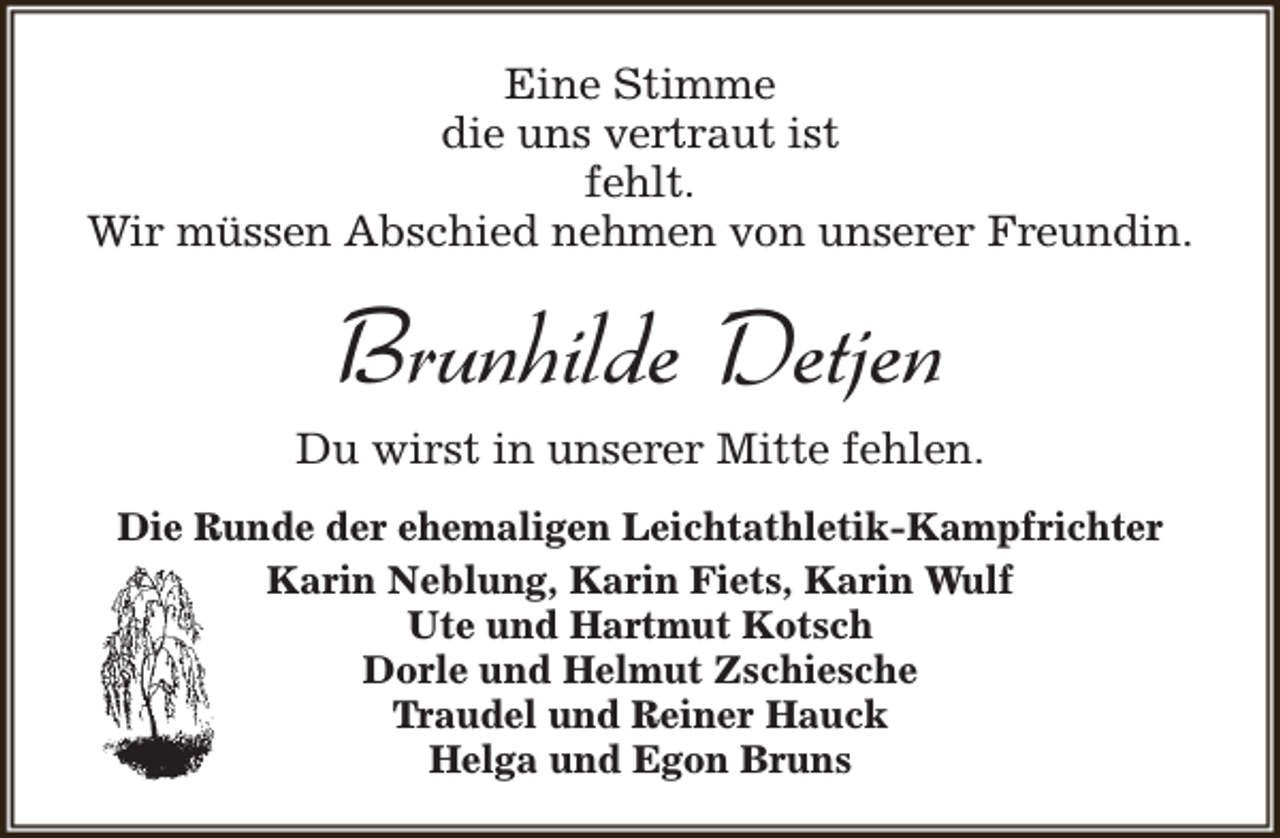 <p>Eine Stimme<br />die uns vertraut ist<br />fehlt.<br />Wir müssen Abschied nehmen von unserer Freundin.</p><p>Brunhilde Detjen<br />Du wirst in unserer Mitte fehlen.<br />Die Runde der ehemaligen Leichtathletik-Kampfrichter<br />Karin Neblung, Karin Fiets, Karin Wulf<br />Ute und Hartmut Kotsch<br />Dorle und Helmut Zschiesche<br />Traudel und Reiner Hauck<br />Helga und Egon Bruns</p>