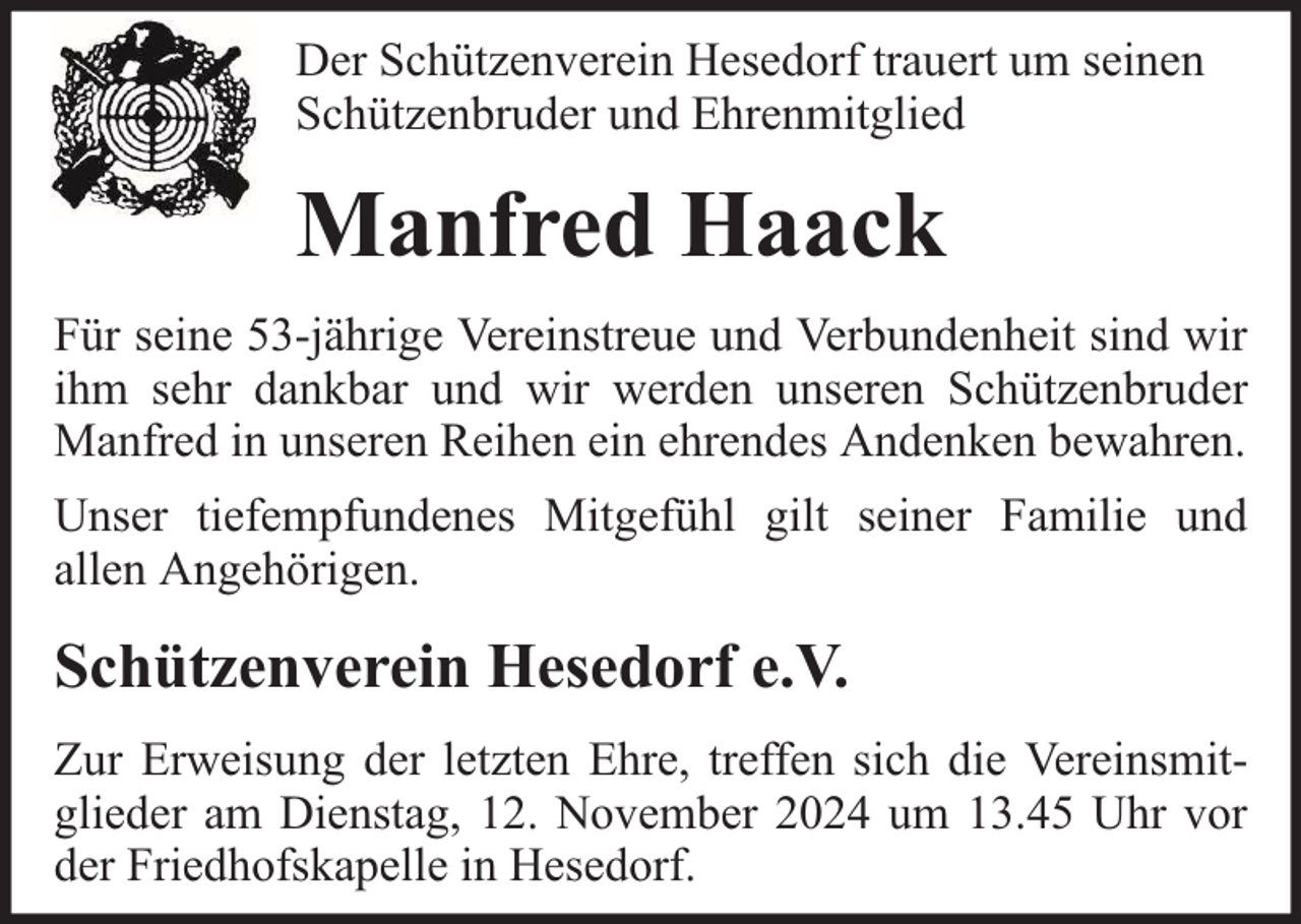 <p>Der Schützenverein Hesedorf trauert um seinen<br />Schützenbruder und Ehrenmitglied</p><p>Manfred Haack<br />Für seine 53-jährige Vereinstreue und Verbundenheit sind wir<br />ihm sehr dankbar und wir werden unseren Schützenbruder<br />Manfred in unseren Reihen ein ehrendes Andenken bewahren.<br />Unser tiefempfundenes Mitgefühl gilt seiner Familie und<br />allen Angehörigen.</p><p>Schützenverein Hesedorf e.V.<br />Zur Erweisung der letzten Ehre, treffen sich die Vereinsmitglieder am Dienstag, 12. November 2024 um 13.45 Uhr vor<br />der Friedhofskapelle in Hesedorf.</p>
