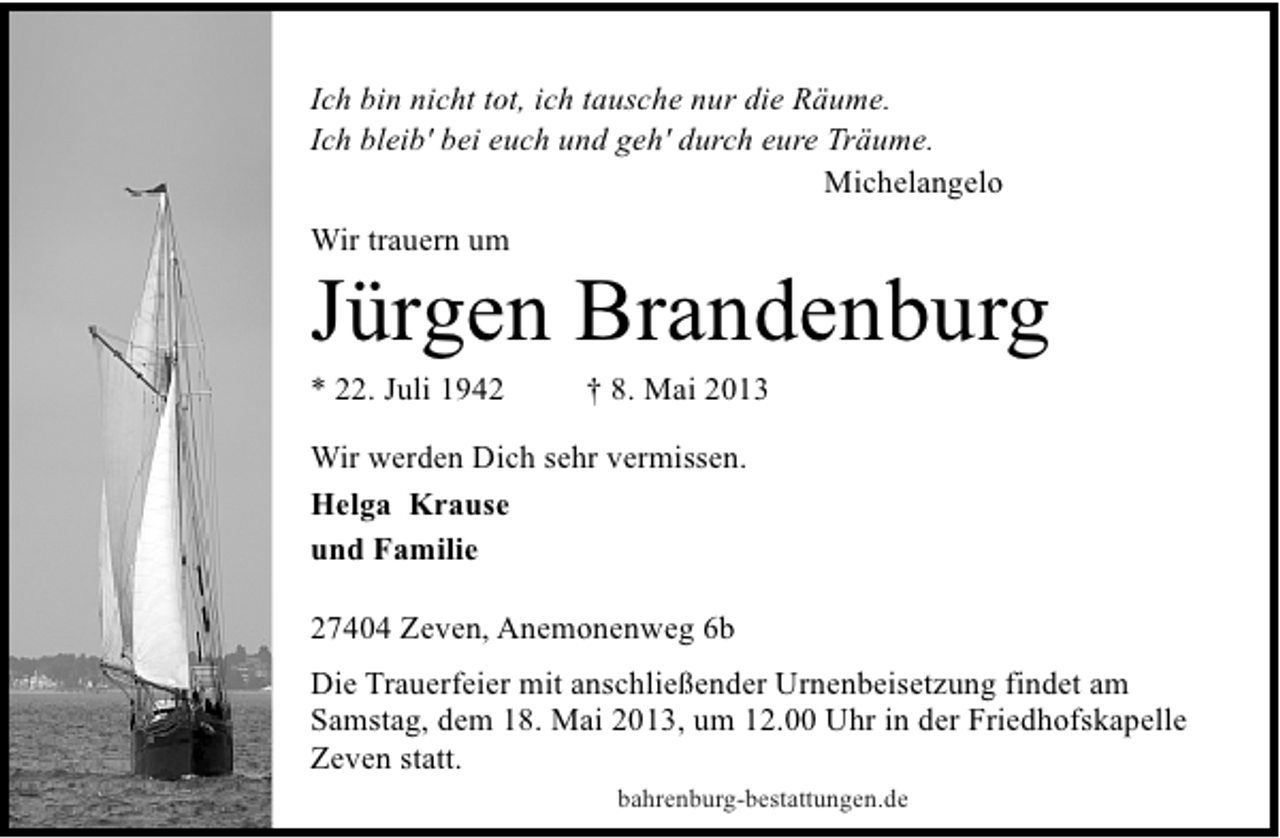 <p>Ich bin nicht tot, ich tausche nur die Räume.<br />Ich bleib' bei euch und geh' durch eure Träume.<br />Michelangelo<br />Wir trauern um</p><p>Jürgen Brandenburg<br />* 22. Juli 1942</p><p>† 8. Mai 2013</p><p>Wir werden Dich sehr vermissen.<br />Helga Krause<br />und Familie<br />27404 Zeven, Anemonenweg 6b<br />Die Trauerfeier mit anschließender Urnenbeisetzung findet am<br />Samstag, dem 18. Mai 2013, um 12.00 Uhr in der Friedhofskapelle<br />Zeven statt.<br />bahrenburg-bestattungen.de</p>
