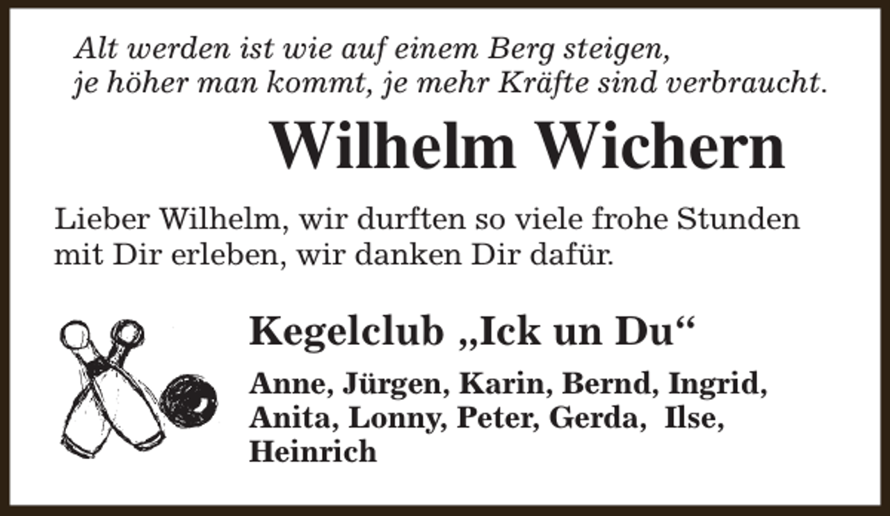 <p>Alt werden ist wie auf einem Berg steigen,<br />je höher man kommt, je mehr Kräfte sind verbraucht.</p><p>Wilhelm Wichern</p><p>Lieber Wilhelm, wir durften so viele frohe Stunden<br />mit Dir erleben, wir danken Dir dafür.</p><p>Kegelclub „Ick un Du“<br />Anne, Jürgen, Karin, Bernd, Ingrid,<br />Anita, Lonny, Peter, Gerda, Ilse,<br />Heinrich</p>