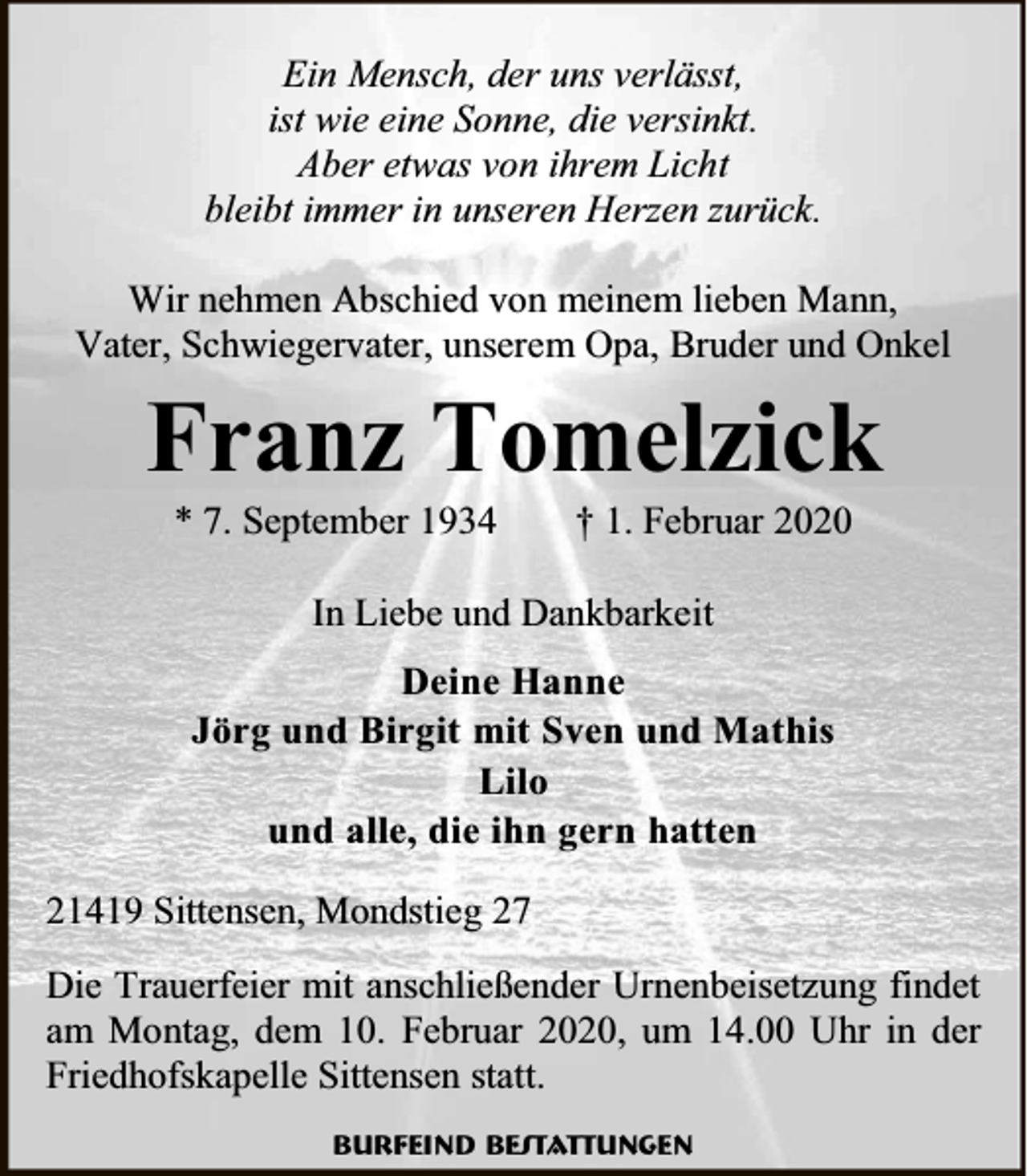 <p>Ein Mensch, der uns verlässt,<br />ist wie eine Sonne, die versinkt.<br />Aber etwas von ihrem Licht<br />bleibt immer in unseren Herzen zurück.<br />Wir nehmen Abschied von meinem lieben Mann,<br />Vater, Schwiegervater, unserem Opa, Bruder und Onkel</p><p>Franz Tomelzick<br />* 7.</p><p>r</p><p>3</p><p>† .</p><p>ruar 2020</p><p>In Liebe und Dankbarkeit<br />Deine Hanne<br />Jörg und Birgit mit Sven und Mathis<br />Lilo<br />und alle, die ihn gern hatten<br />21419 Sittensen, Mondstieg 27<br />Die Trauerfeier mit anschließender Urnenbeisetzung findet<br />am Montag, dem 10. Februar 2020, um 14.00 Uhr in der<br />Friedhofskapelle Sittensen statt.<br />Burfeind Bestattungen</p>