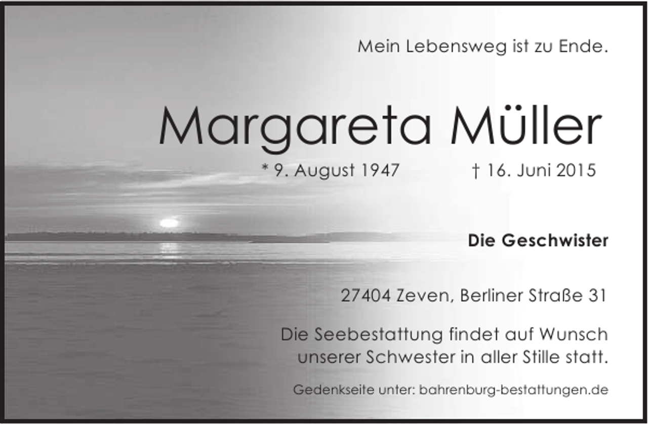 <p>Mein Lebensweg ist zu Ende.</p><p>Margareta Müller<br />* 9. August 1947</p><p>† 16. Juni 2015</p><p>Die Geschwister<br />27404 Zeven, Berliner Straße 31<br />Die Seebestattung findet auf Wunsch<br />unserer Schwester in aller Stille statt.<br />Gedenkseite unter: bahrenburg-bestattungen.de</p>