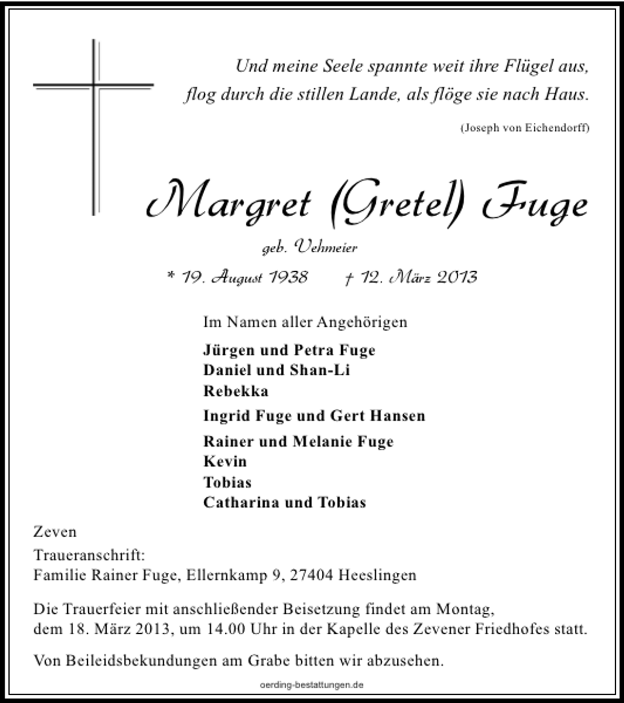 <p>Und meine Seele spannte weit ihre Flügel aus,<br />flog durch die stillen Lande, als flöge sie nach Haus.<br />(Joseph von Eichendorff)</p><p>Margret (Gretel) Fuge<br />geb. Vehmeier</p><p>* 19. August 1938</p><p>† 12. März 2013</p><p>Im Namen aller Angehörigen<br />Jürgen und Petra Fuge<br />Daniel und Shan-Li<br />Rebekka<br />Ingrid Fuge und Gert Hansen<br />Rainer und Melanie Fuge<br />Kevin<br />Tobias<br />Catharina und Tobias<br />Zeven<br />Traueranschrift:<br />Familie Rainer Fuge, Ellernkamp 9, 27404 Heeslingen<br />Die Trauerfeier mit anschließender Beisetzung findet am Montag,<br />dem 18. März 2013, um 14.00 Uhr in der Kapelle des Zevener Friedhofes statt.<br />Von Beileidsbekundungen am Grabe bitten wir abzusehen.<br />oerding-bestattungen.de</p>