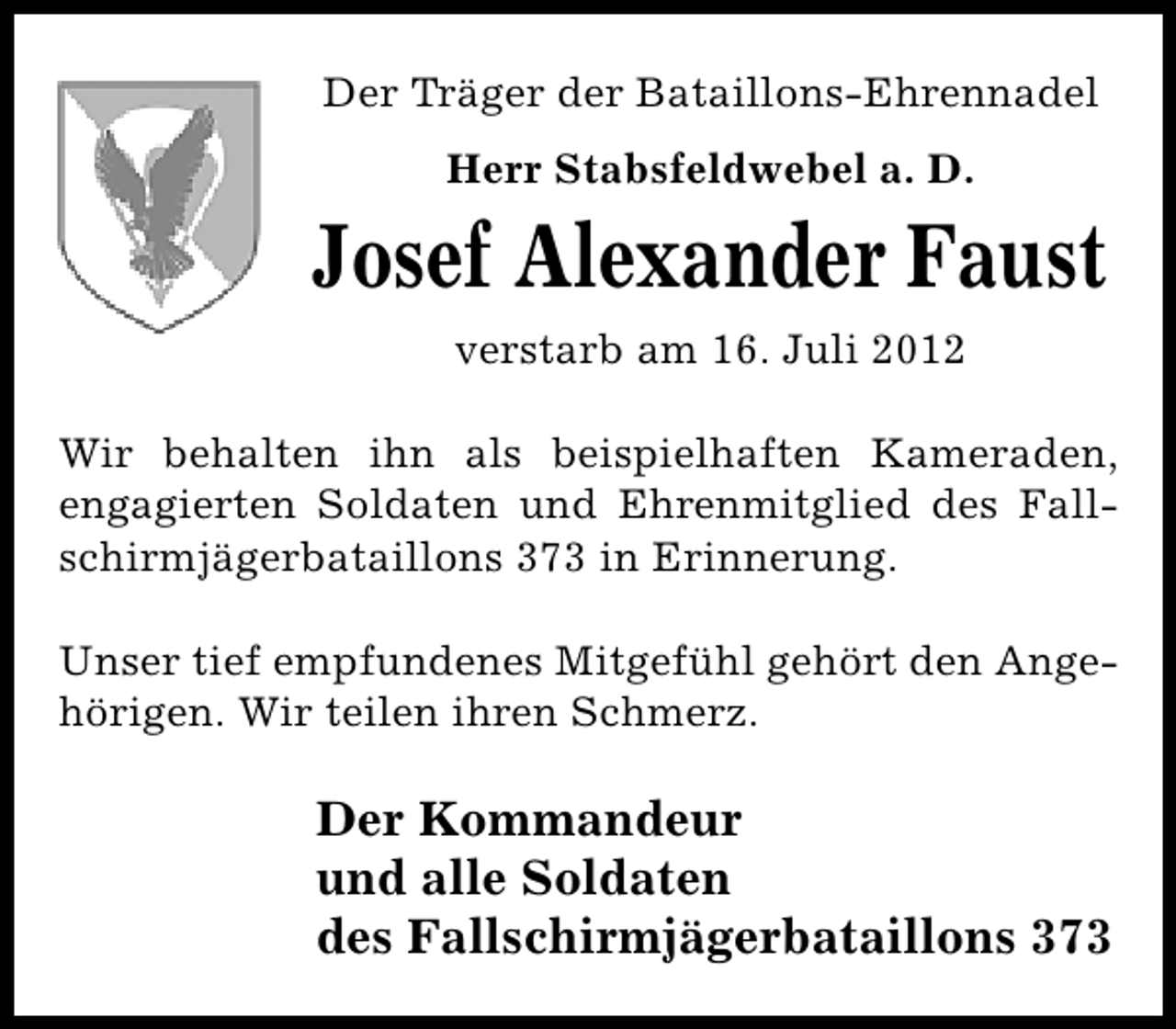<p>Der Träger der Bataillons-Ehrennadel<br />Herr Stabsfeldwebel a. D.</p><p>Josef Alexander Faust<br />verstarb am 16. Juli 2012<br />Wir behalten ihn als beispielhaften Kameraden,<br />engagierten Soldaten und Ehrenmitglied des Fallschirmjägerbataillons 373 in Erinnerung.<br />Unser tief empfundenes Mitgefühl gehört den Angehörigen. Wir teilen ihren Schmerz.</p><p>Der Kommandeur<br />und alle Soldaten<br />des Fallschirmjägerbataillons 373</p>