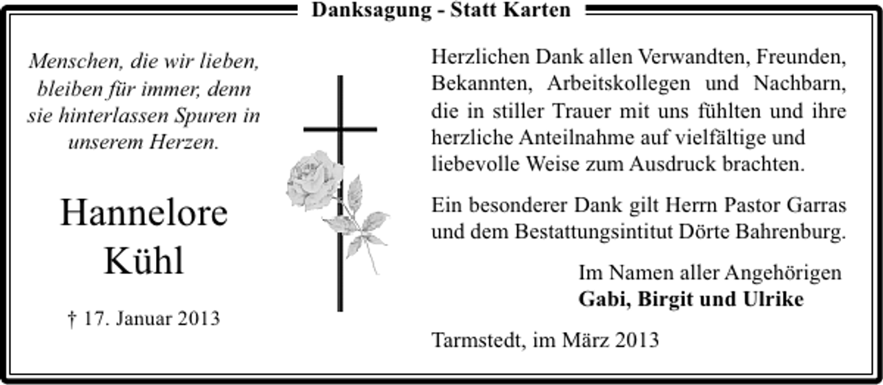 <p>Danksagung - Statt Karten<br />Menschen, die wir lieben,<br />bleiben für immer, denn<br />sie hinterlassen Spuren in<br />unserem Herzen.</p><p>Herzlichen Dank allen Verwandten, Freunden,<br />Bekannten, Arbeitskollegen und Nachbarn,<br />die in stiller Trauer mit uns fühlten und ihre<br />herzliche Anteilnahme auf vielfältige und<br />liebevolle Weise zum Ausdruck brachten.</p><p>Hannelore<br />Kühl</p><p>Ein besonderer Dank gilt Herrn Pastor Garras<br />und dem Bestattungsintitut Dörte Bahrenburg.</p><p>† 17. Januar 2013</p><p>Im Namen aller Angehörigen<br />Gabi, Birgit und Ulrike<br />Tarmstedt, im März 2013</p>