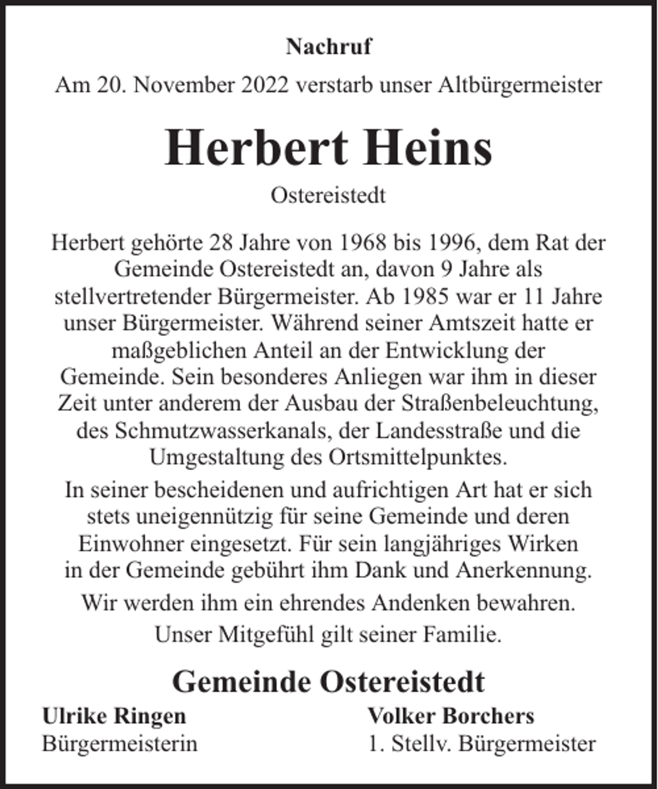 <p>Nachruf<br />Am 20. November 2022 verstarb unser Altbürgermeister</p><p>Herbert Heins<br />Ostereistedt</p><p>Herbert gehörte 28 Jahre von 1968 bis 1996, dem Rat der<br />Gemeinde Ostereistedt an, davon 9 Jahre als<br />stellvertretender Bürgermeister. Ab 1985 war er 11 Jahre<br />unser Bürgermeister. Während seiner Amtszeit hatte er<br />maßgeblichen Anteil an der Entwicklung der<br />Gemeinde. Sein besonderes Anliegen war ihm in dieser<br />Zeit unter anderem der Ausbau der Straßenbeleuchtung,<br />des Schmutzwasserkanals, der Landesstraße und die<br />Umgestaltung des Ortsmittelpunktes.<br />In seiner bescheidenen und aufrichtigen Art hat er sich<br />stets uneigennützig für seine Gemeinde und deren<br />Einwohner eingesetzt. Für sein langjähriges Wirken<br />in der Gemeinde gebührt ihm Dank und Anerkennung.<br />Wir werden ihm ein ehrendes Andenken bewahren.<br />Unser Mitgefühl gilt seiner Familie.</p><p>Gemeinde Ostereistedt</p><p>Ulrike Ringen<br />Bürgermeisterin</p><p>Volker Borchers<br />1. Stellv. Bürgermeister</p>
