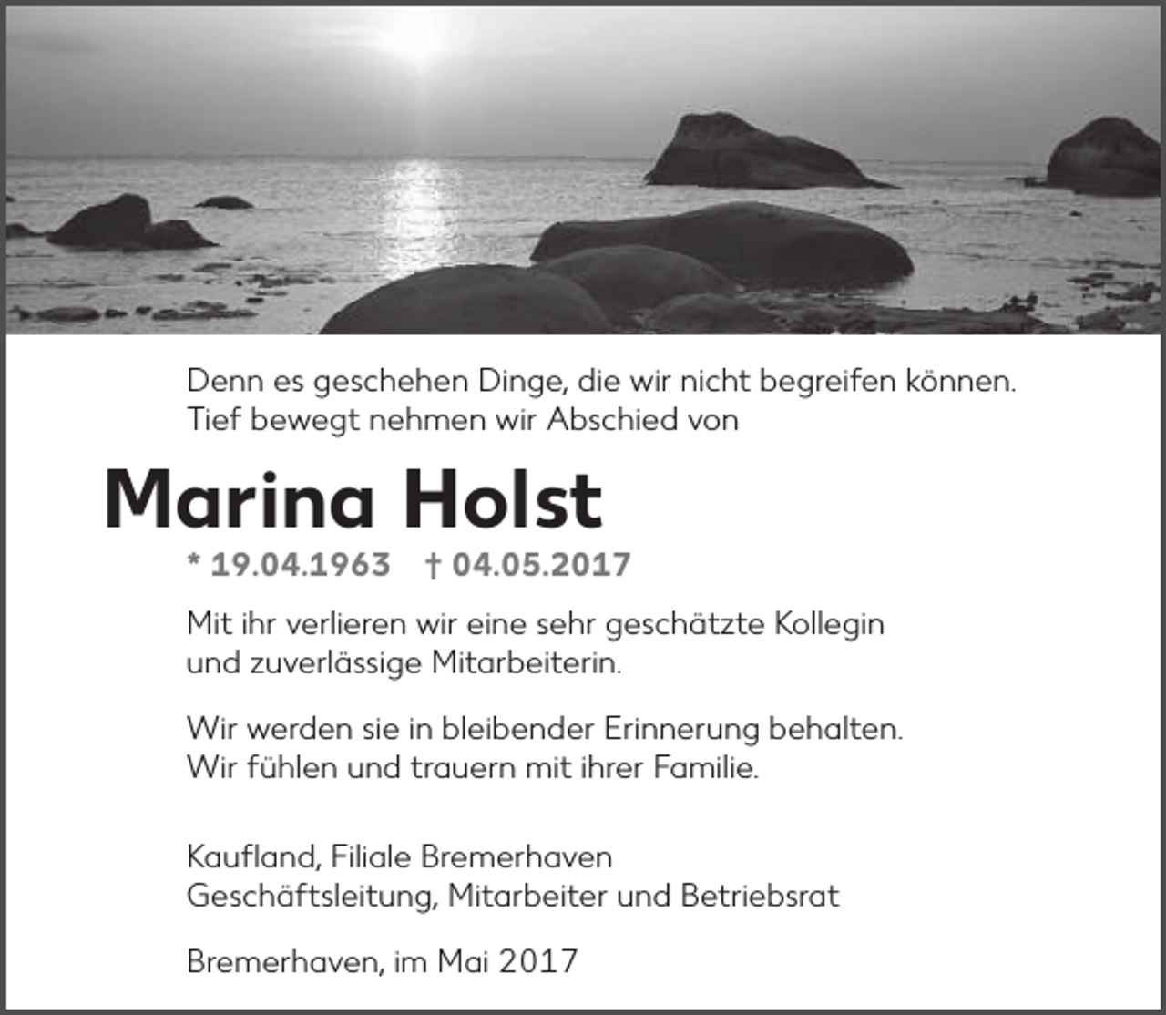 <p>Denn es geschehen Dinge, die wir nicht begreifen können.<br />Tief bewegt nehmen wir Abschied von</p><p>Marina Holst</p><p>* 19.04.1963 † 04.05.2017</p><p>Mit ihr verlieren wir eine sehr geschätzte Kollegin<br />und zuverlässige Mitarbeiterin.<br />Wir werden sie in bleibender Erinnerung behalten.<br />Wir fühlen und trauern mit ihrer Familie.<br />Kaufland, Filiale Bremerhaven<br />Geschäftsleitung, Mitarbeiter und Betriebsrat<br />Bremerhaven, im Mai 2017</p>