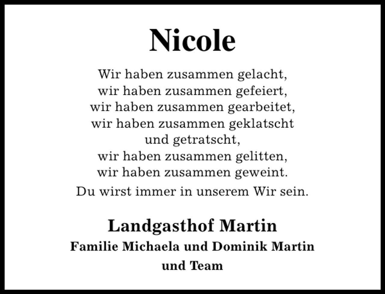 <p>Nicole<br />Wir haben zusammen gelacht,<br />wir haben zusammen gefeiert,<br />wir haben zusammen gearbeitet,<br />wir haben zusammen geklatscht<br />und getratscht,<br />wir haben zusammen gelitten,<br />wir haben zusammen geweint.<br />Du wirst immer in unserem Wir sein.</p><p>Landgasthof Martin<br />Familie Michaela und Dominik Martin<br />und Team</p>