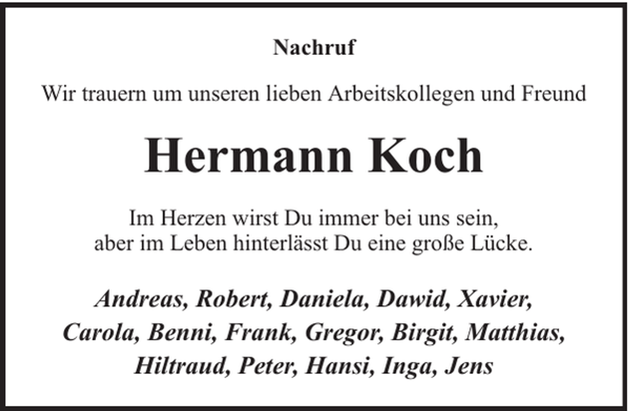 <p>Nachruf<br />Wir trauern um unseren lieben Arbeitskollegen und Freund</p><p>Hermann Koch<br />Im Herzen wirst Du immer bei uns sein,<br />aber im Leben hinterlässt Du eine große Lücke.</p><p>Andreas, Robert, Daniela, Dawid, Xavier,<br />Carola, Benni, Frank, Gregor, Birgit, Matthias,<br />Hiltraud, Peter, Hansi, Inga, Jens</p>