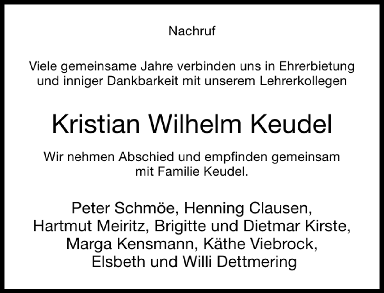 <p>Nachruf<br />Viele gemeinsame Jahre verbinden uns in Ehrerbietung<br />und inniger Dankbarkeit mit unserem Lehrerkollegen</p><p>Kristian Wilhelm Keudel<br />Wir nehmen Abschied und empfinden gemeinsam<br />mit Familie Keudel.</p><p>Peter Schmöe, Henning Clausen,<br />Hartmut Meiritz, Brigitte und Dietmar Kirste,<br />Marga Kensmann, Käthe Viebrock,<br />Elsbeth und Willi Dettmering</p>