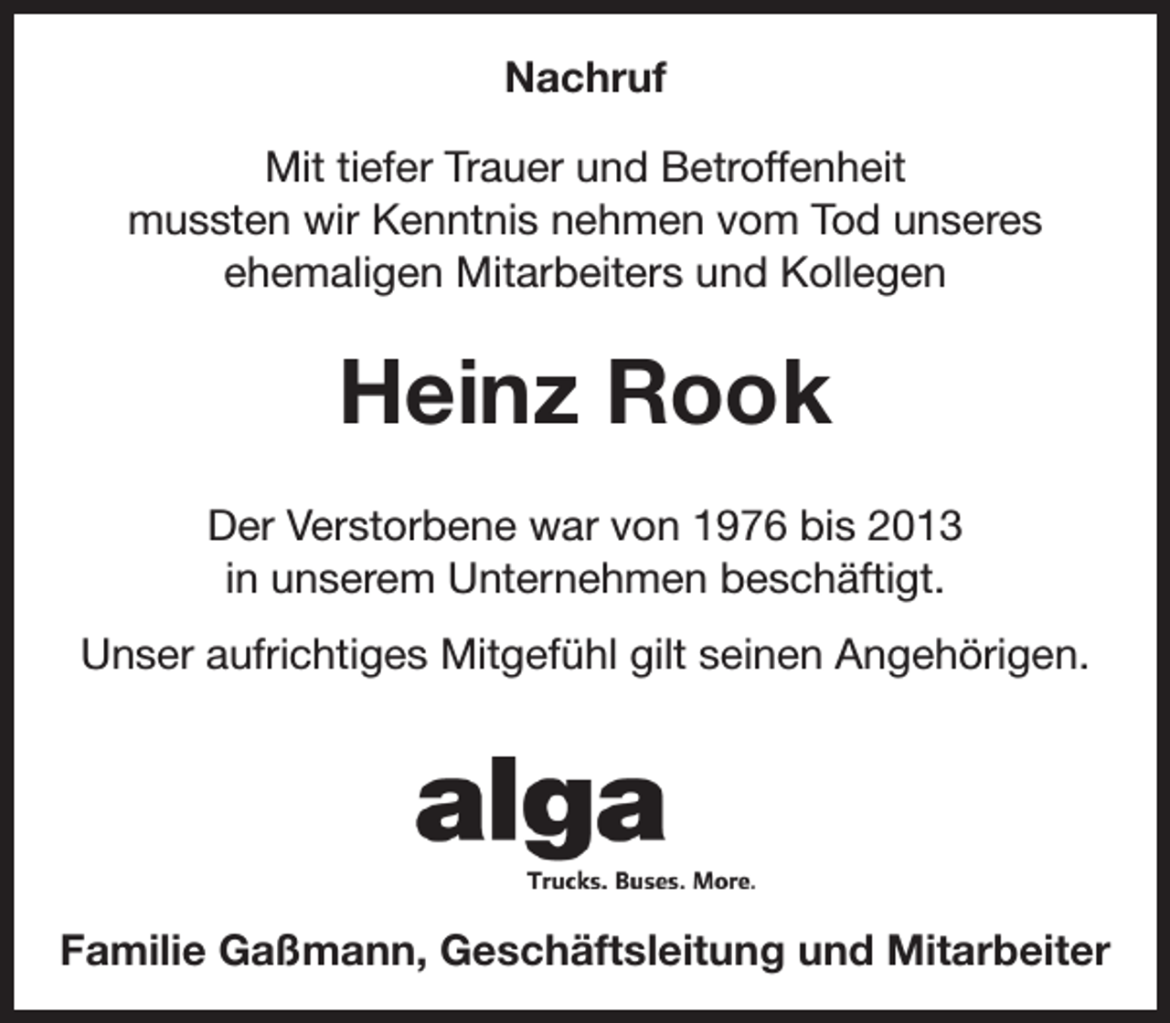 <p>Nachruf<br />Mit tiefer Trauer und Betroffenheit<br />mussten wir Kenntnis nehmen vom Tod unseres<br />ehemaligen Mitarbeiters und Kollegen</p><p>Heinz Rook<br />Der Verstorbene war von 1976 bis 2013<br />in unserem Unternehmen beschäftigt.<br />Unser aufrichtiges Mitgefühl gilt seinen Angehörigen.</p><p>Familie Gaßmann, Geschäftsleitung und Mitarbeiter</p>