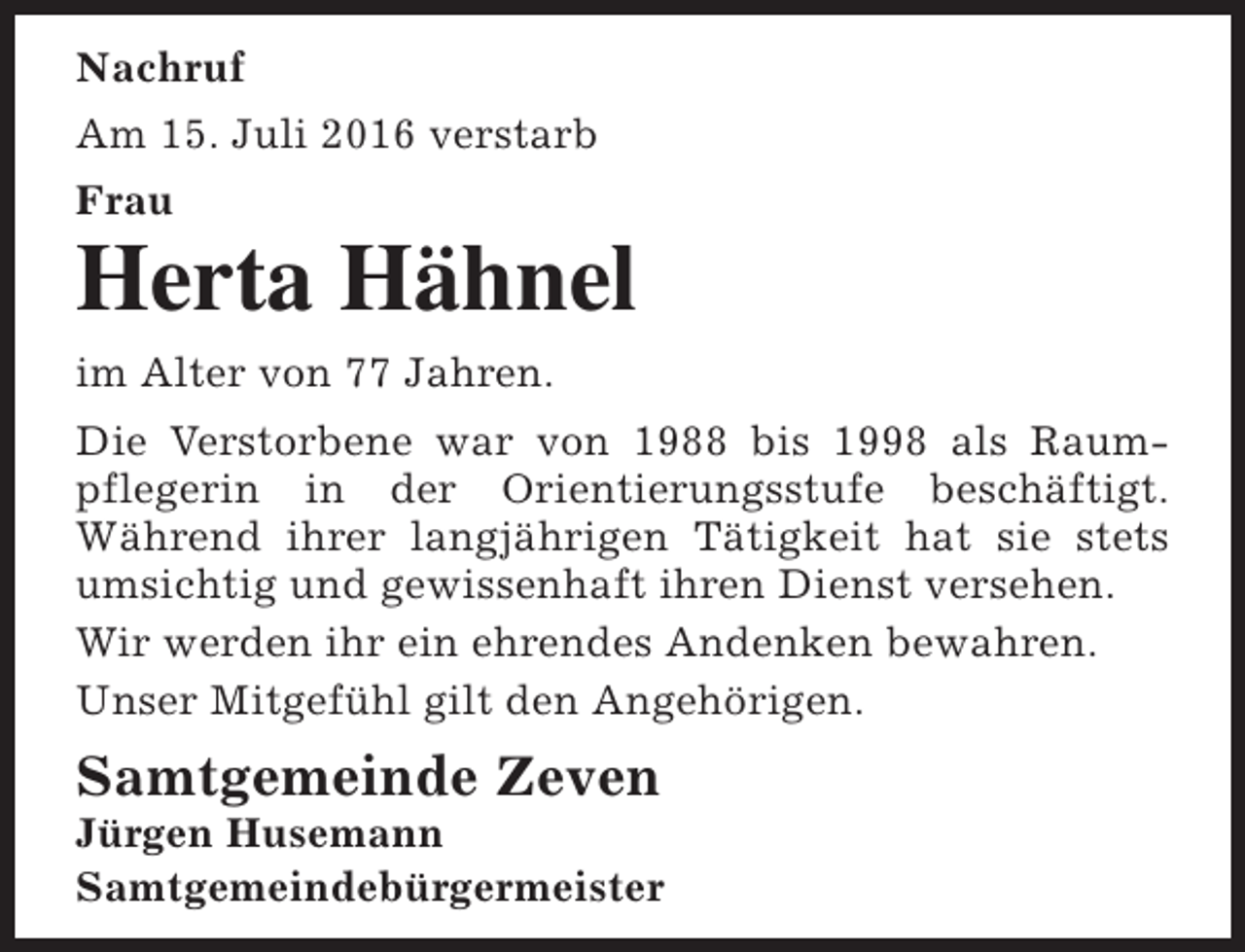 <p>Nachruf<br />Am 15. Juli 2016 verstarb<br />Frau</p><p>Herta Hähnel<br />im Alter von 77 Jahren.<br />Die Verstorbene war von 1988 bis 1998 als Raumpflegerin in der Orientierungsstufe beschäftigt.<br />Während ihrer langjährigen Tätigkeit hat sie stets<br />umsichtig und gewissenhaft ihren Dienst versehen.<br />Wir werden ihr ein ehrendes Andenken bewahren.<br />Unser Mitgefühl gilt den Angehörigen.</p><p>Samtgemeinde Zeven</p><p>Jürgen Husemann<br />Samtgemeindebürgermeister</p>