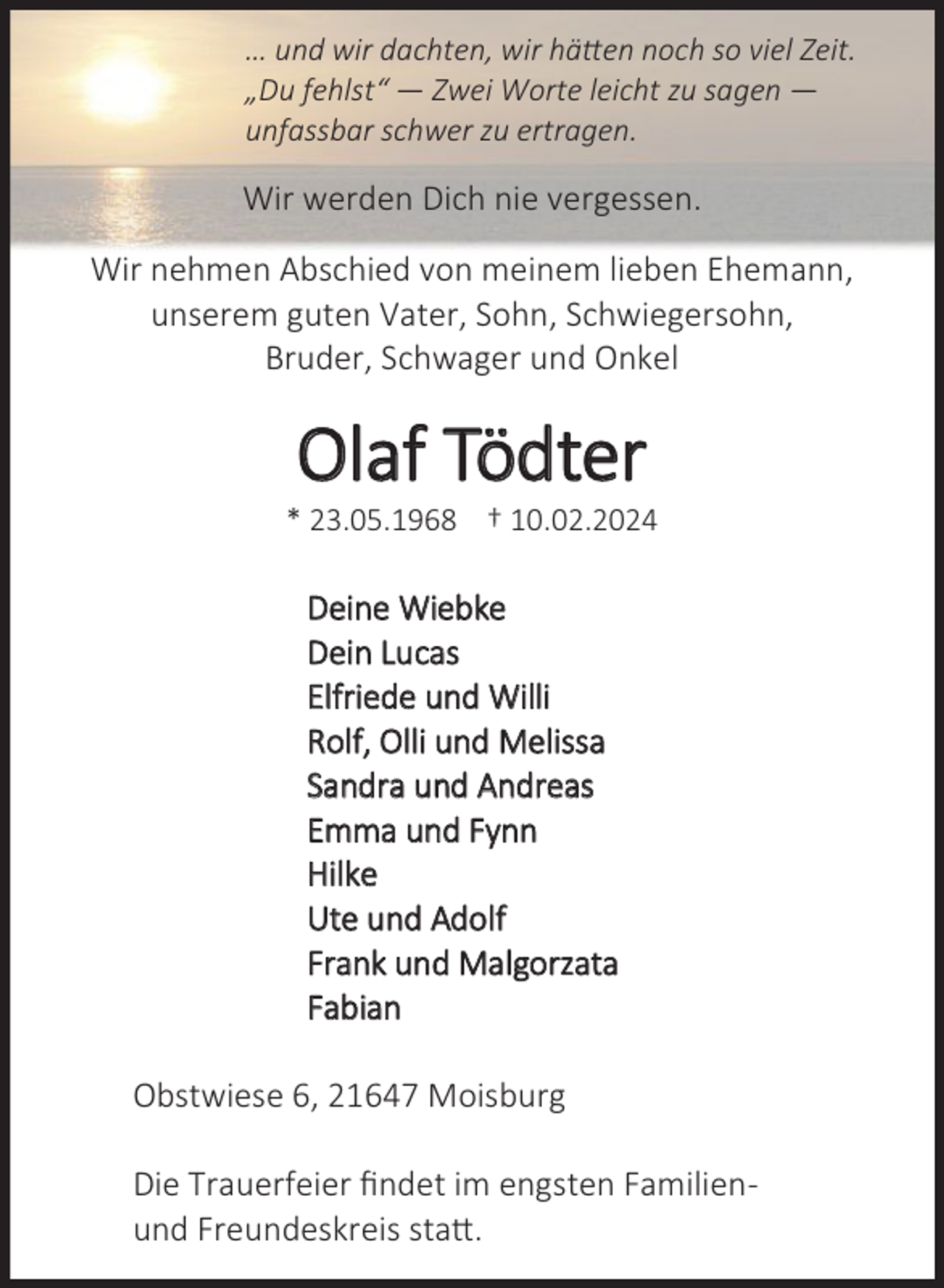 <p>… und wir dachten, wir hätten noch so viel Zeit.<br />„Du fehlst“ — Zwei Worte leicht zu sagen —<br />unfassbar schwer zu ertragen.</p><p>Wir werden Dich nie vergessen.<br />Wir nehmen !bschied von meinem lieben Ehemann,<br />unserem guten Vater, Sohn, Schwiegersohn,<br />Bruder, Schwager und Onkel</p><p>Olaf Tödter</p><p>œ ƳƴĝƱƶĝƲõƷƹ Ŕ ƲƱĝƱƳĝƳƱƳƵ</p><p>Deine Wiebke<br />Dein Lucas<br />Elfriede und Willi<br />Rolf, Olli und Melissa<br />Sandra und !ndreas<br />Emma und Fynn<br />Hilke<br />Ute und !dolf<br />Frank und Malgorzata<br />Fabian<br />Obstwiese 6, 21647 Moisburg<br />Die Trauerfeier findet im engsten Familienund Freundeskreis statt.</p>