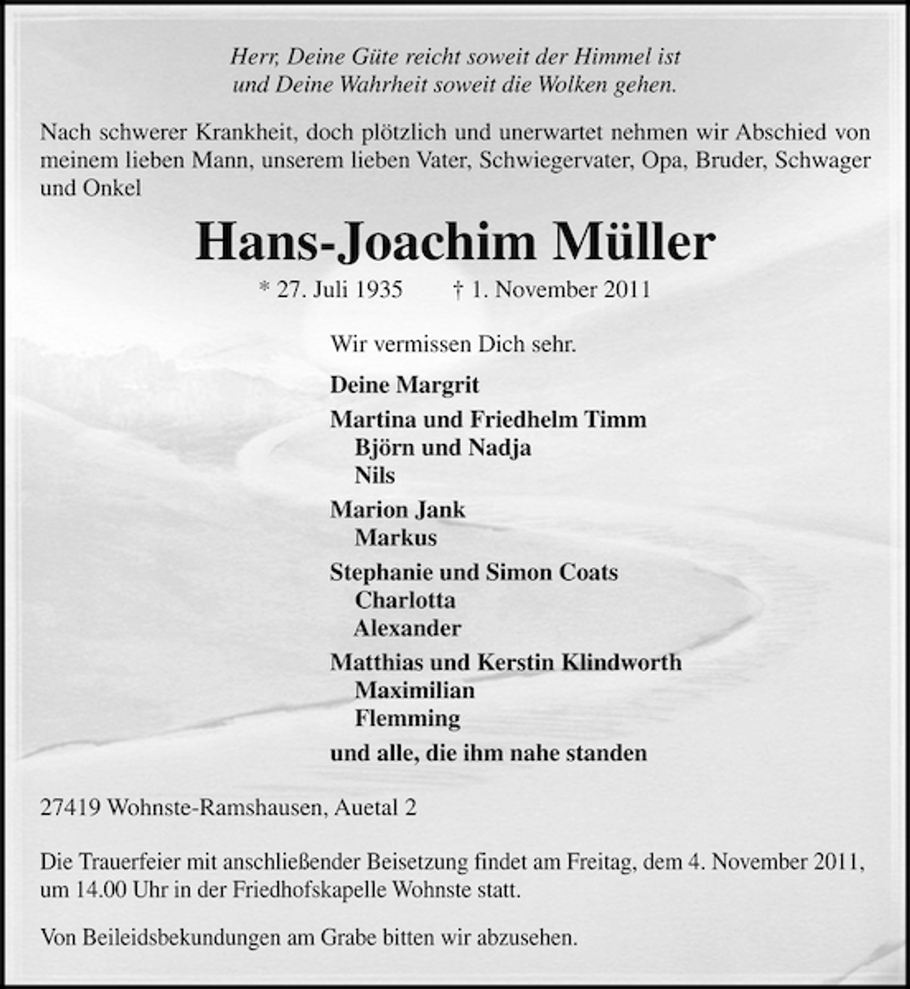<p>Herr, Deine Güte reicht soweit der Himmel ist<br />und Deine Wahrheit soweit die Wolken gehen.<br />Nach schwerer Krankheit, doch plötzlich und unerwartet nehmen wir Abschied von<br />meinem lieben Mann, unserem lieben Vater, Schwiegervater, Opa, Bruder, Schwager<br />und Onkel</p><p>Hans-Joachim Müller<br />* 27. Juli 1935</p><p>† 1. November 2011</p><p>Wir vermissen Dich sehr.<br />Deine Margrit<br />Martina und Friedhelm Timm<br />Björn und Nadja<br />Nils<br />Marion Jank<br />Markus<br />Stephanie und Simon Coats<br />Charlotta<br />Alexander<br />Matthias und Kerstin Klindworth<br />Maximilian<br />Flemming<br />und alle, die ihm nahe standen<br />27419 Wohnste-Ramshausen, Auetal 2<br />Die Trauerfeier mit anschließender Beisetzung findet am Freitag, dem 4. November 2011,<br />um 14.00 Uhr in der Friedhofskapelle Wohnste statt.<br />Von Beileidsbekundungen am Grabe bitten wir abzusehen.</p>
