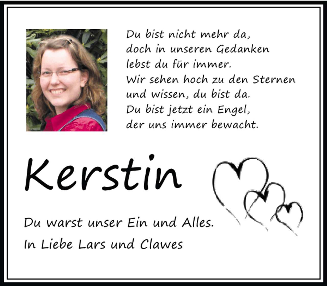 <p>Du bist nicht mehr da,<br />doch in unseren Gedanken<br />lebst du für immer.<br />Wir sehen hoch zu den Sternen<br />und wissen, du bist da.<br />Du bist jetzt ein Engel,<br />der uns immer bewacht.</p><p>Kerstin<br />Du warst unser Ein und Alles.<br />In Liebe Lars und Clawes</p>