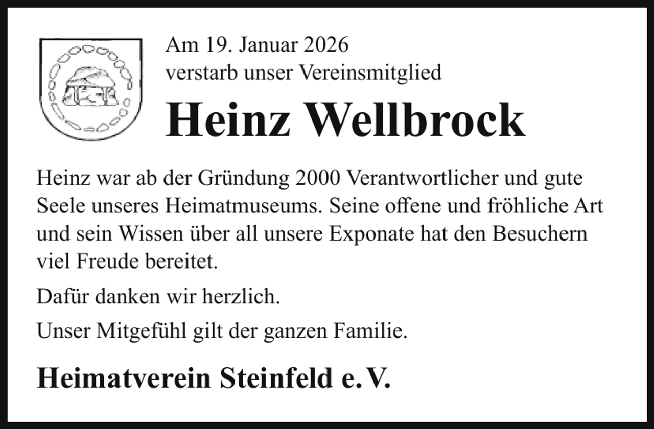 <p>Am 19. Januar 2026<br />verstarb unser Vereinsmitglied</p><p>Heinz Wellbrock<br />Heinz war ab der Gründung 2000 Verantwortlicher und gute<br />Seele unseres Heimatmuseums. Seine oﬀene und fröhliche Art<br />und sein Wissen über all unsere Exponate hat den Besuchern<br />viel Freude bereitet.<br />Dafür danken wir herzlich.<br />Unser Mitgefühl gilt der ganzen Familie.</p><p>Heimatverein Steinfeld e. V.</p>