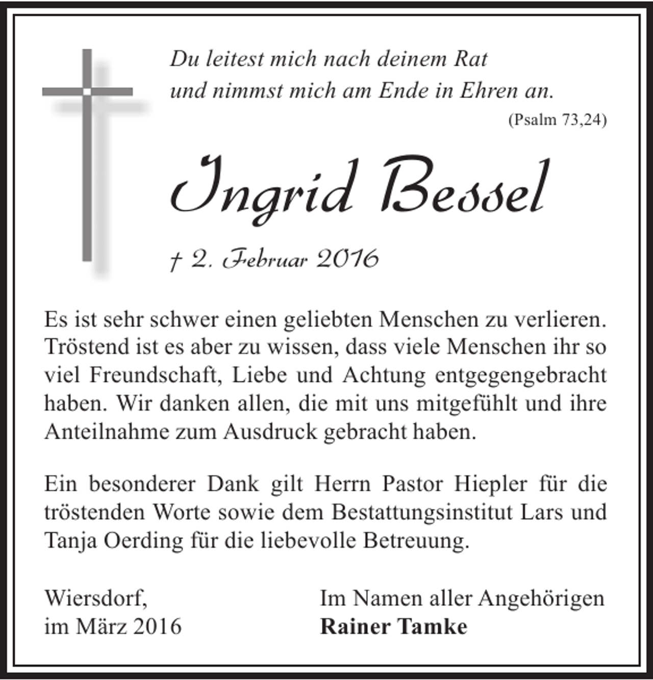 <p>Du leitest mich nach deinem Rat<br />und nimmst mich am Ende in Ehren an.<br />(Psalm 73,24)</p><p>Ingrid Bessel<br />† 2. Februar 2016</p><p>Es ist sehr schwer einen geliebten Menschen zu verlieren.<br />Tröstend ist es aber zu wissen, dass viele Menschen ihr so<br />viel Freundschaft, Liebe und Achtung entgegengebracht<br />haben. Wir danken allen, die mit uns mitgefühlt und ihre<br />Anteilnahme zum Ausdruck gebracht haben.<br />Ein besonderer Dank gilt Herrn Pastor Hiepler für die<br />tröstenden Worte sowie dem Bestattungsinstitut Lars und<br />Tanja Oerding für die liebevolle Betreuung.<br />Wiersdorf,<br />im März 2016</p><p>Im Namen aller Angehörigen<br />Rainer Tamke</p>
