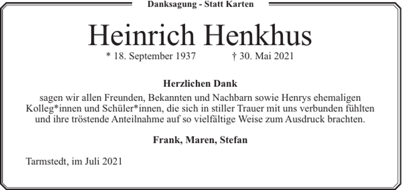 <p>Danksagung - Statt Karten</p><p>Heinrich Henkhus<br />* 18. September 1937</p><p>† 30. Mai 2021</p><p>Herzlichen Dank<br />sagen wir allen Freunden, Bekannten und Nachbarn sowie Henrys ehemaligen<br />Kolleg*innen und Schüler*innen, die sich in stiller Trauer mit uns verbunden fühlten<br />und ihre tröstende Anteilnahme auf so vielfältige Weise zum Ausdruck brachten.<br />Frank, Maren, Stefan<br />Tarmstedt, im Juli 2021</p>