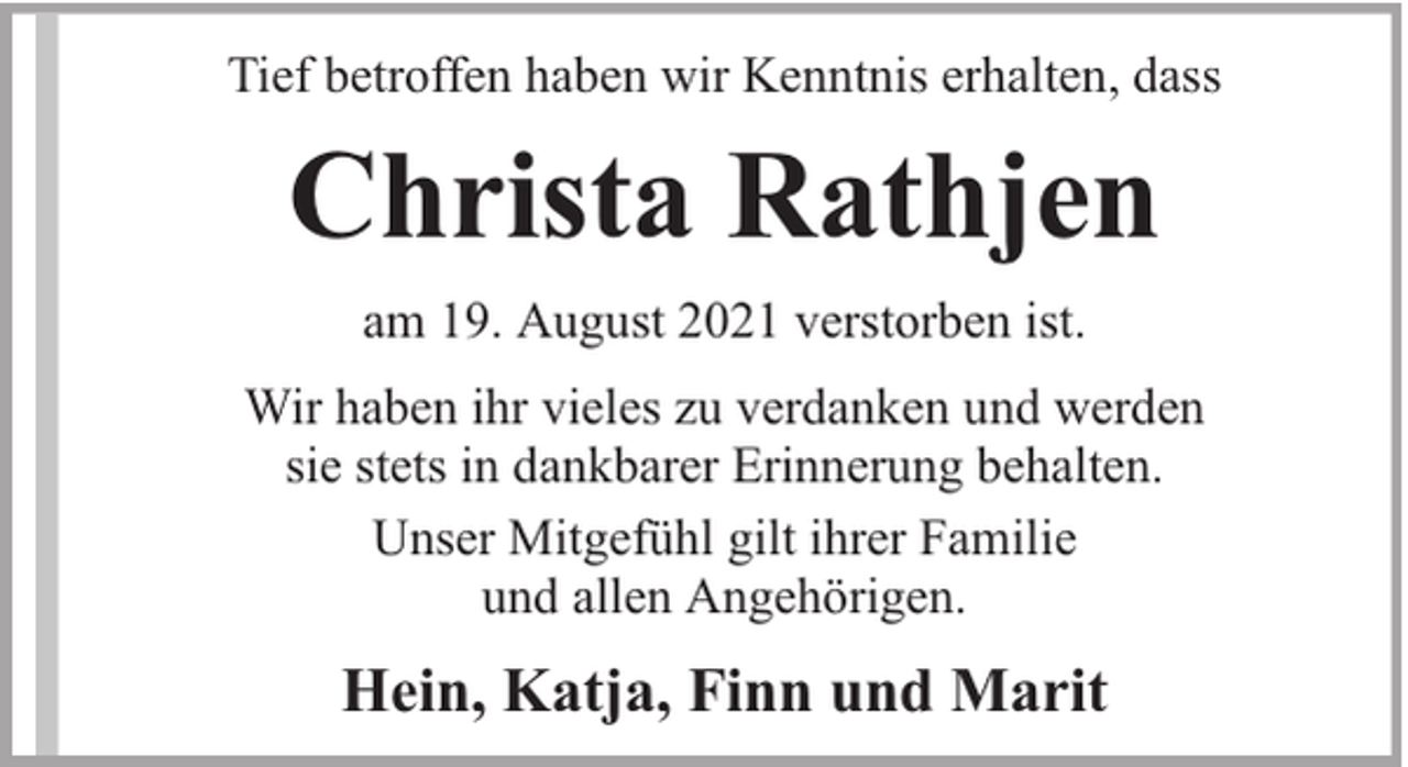 <p>Tief betroffen haben wir Kenntnis erhalten, dass</p><p>Christa Rathjen<br />am 19. August 2021 verstorben ist.<br />Wir haben ihr vieles zu verdanken und werden<br />sie stets in dankbarer Erinnerung behalten.<br />Unser Mitgefühl gilt ihrer Familie<br />und allen Angehörigen.</p><p>Hein, Katja, Finn und Marit</p>