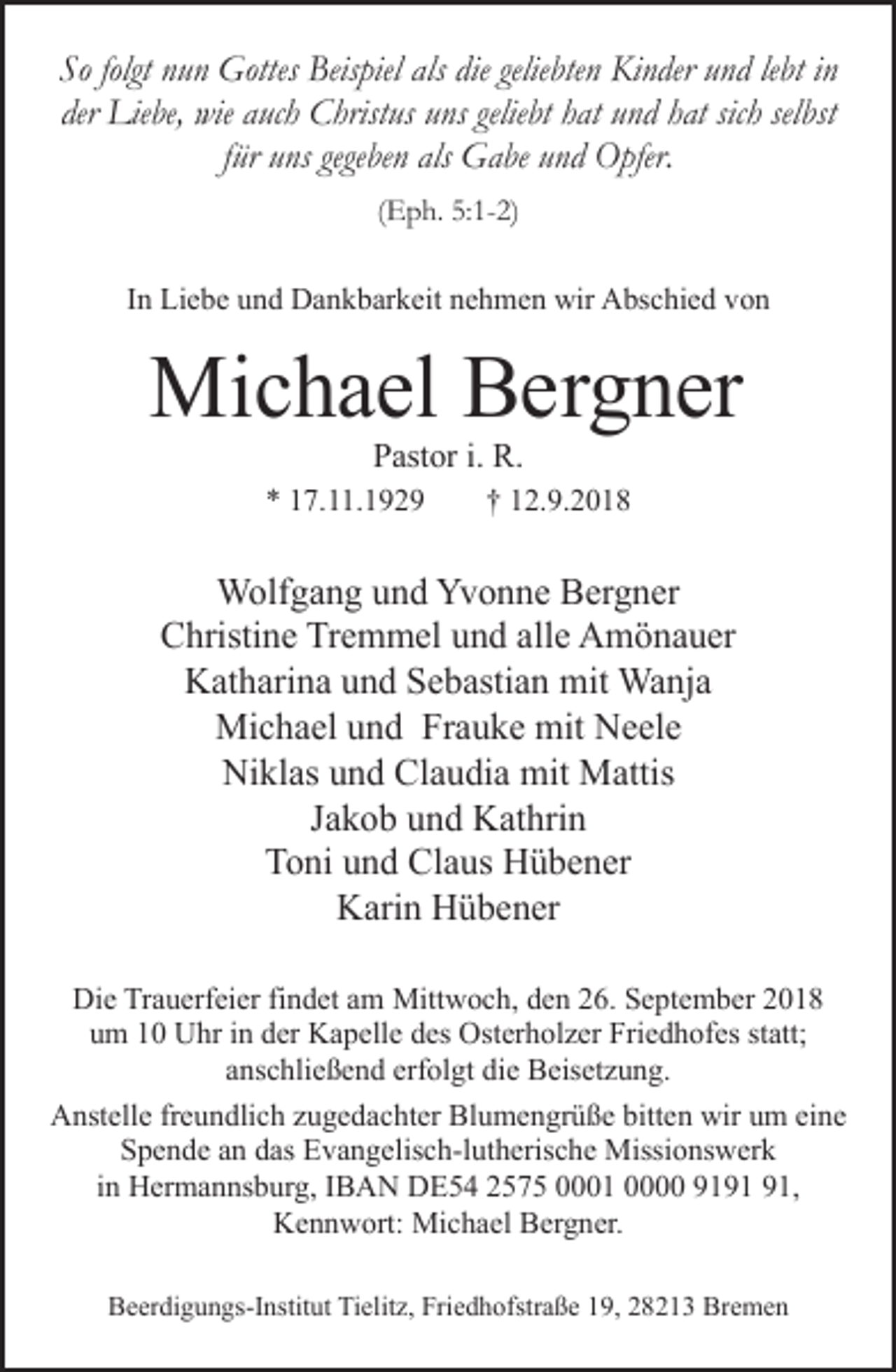 <p>So folgt nun Gottes Beispiel als die geliebten Kinder und lebt in<br />der Liebe, wie auch Christus uns geliebt hat und hat sich selbst<br />für uns gegeben als Gabe und Opfer.<br />(Eph. 5:1-2)<br />In Liebe und Dankbarkeit nehmen wir Abschied von</p><p>Michael Bergner<br />Pastor i. R.</p><p>* 17.11.1929</p><p>† 12.9.2018</p><p>Wolfgang und Yvonne Bergner<br />Christine Tremmel und alle Amönauer<br />Katharina und Sebastian mit Wanja<br />Michael und Frauke mit Neele<br />Niklas und Claudia mit Mattis<br />Jakob und Kathrin<br />Toni und Claus Hübener<br />Karin Hübener<br />Die Trauerfeier findet am Mittwoch, den 26. September 2018<br />um 10 Uhr in der Kapelle des Osterholzer Friedhofes statt;<br />anschließend erfolgt die Beisetzung.<br />Anstelle freundlich zugedachter Blumengrüße bitten wir um eine<br />Spende an das Evangelisch-lutherische Missionswerk<br />in Hermannsburg, IBAN DE54 2575 0001 0000 91,<br />Kennwort: Michael Bergner.<br />Beerdigungs-Institut Tielitz, Friedhofstraße 19, 28213 Bremen</p>