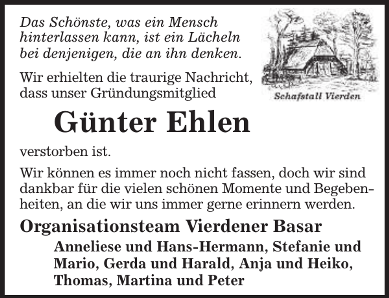 <p>Das Schönste, was ein Mensch<br />hinterlassen kann, ist ein Lächeln<br />bei denjenigen, die an ihn denken.<br />Wir erhielten die traurige Nachricht,<br />dass unser Gründungsmitglied</p><p>Günter Ehlen<br />verstorben ist.<br />Wir können es immer noch nicht fassen, doch wir sind<br />dankbar für die vielen schönen Momente und Begebenheiten, an die wir uns immer gerne erinnern werden.</p><p>Organisationsteam Vierdener Basar</p><p>Anneliese und Hans-Hermann, Stefanie und<br />Mario, Gerda und Harald, Anja und Heiko,<br />Thomas, Martina und Peter</p>