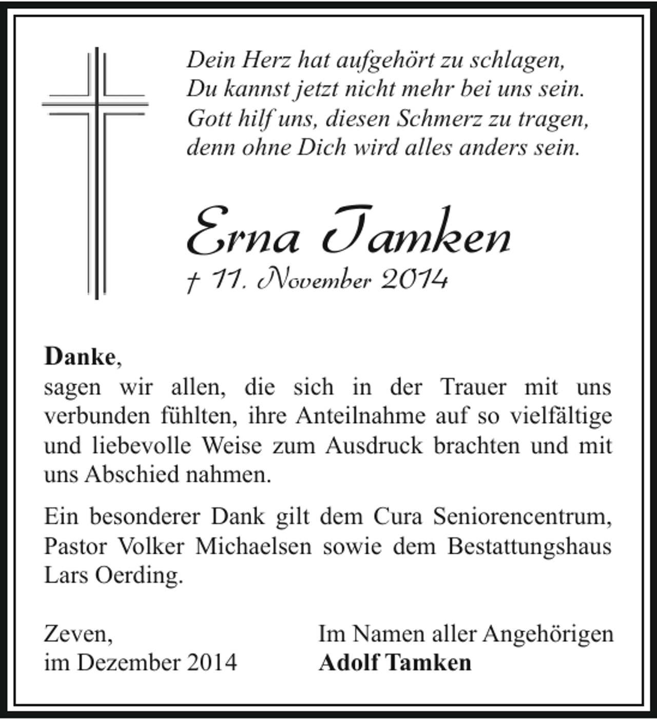 <p>Dein Herz hat aufgehört zu schlagen,<br />Du kannst jetzt nicht mehr bei uns sein.<br />Gott hilf uns, diesen Schmerz zu tragen,<br />denn ohne Dich wird alles anders sein.</p><p>Erna Tamken<br />† 11. November 2014</p><p>Danke,</p><p>sagen wir allen, die sich in der Trauer mit uns<br />verbunden fühlten, ihre Anteilnahme auf so vielfältige<br />und liebevolle Weise zum Ausdruck brachten und mit<br />uns Abschied nahmen.<br />Ein besonderer Dank gilt dem Cura Seniorencentrum,<br />Pastor Volker Michaelsen sowie dem Bestattungshaus<br />Lars Oerding.<br />Zeven,<br />im Dezember 2014</p><p>Im Namen aller Angehörigen<br />Adolf Tamken</p>