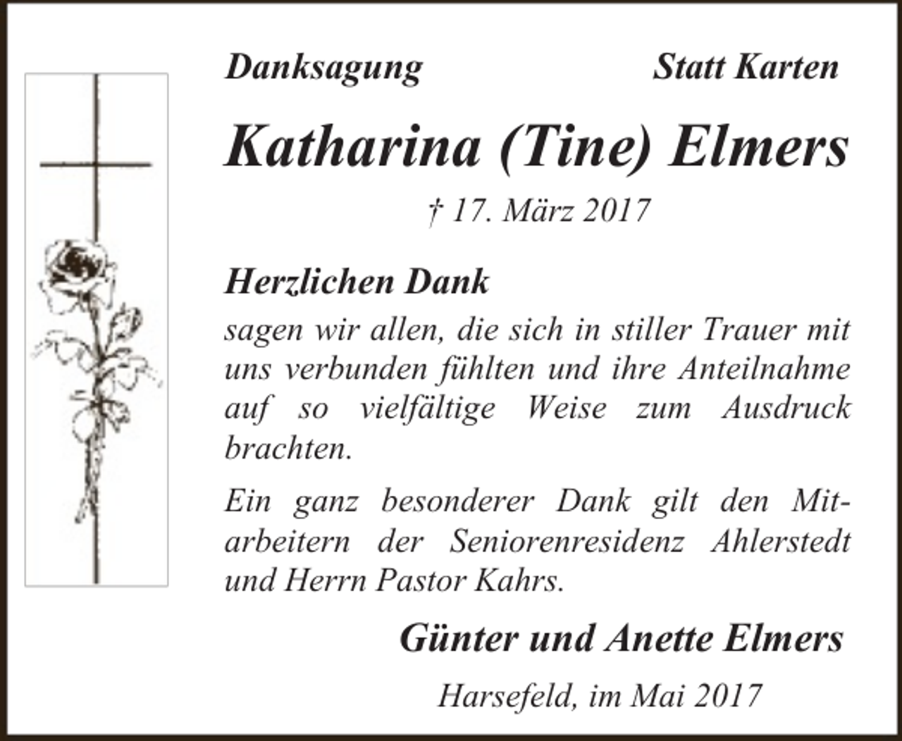 <p>Danksagung</p><p>Statt Karten</p><p>Katharina (Tine) Elmers<br />† 17. März 2017</p><p>Herzlichen Dank<br />sagen wir allen, die sich in stiller Trauer mit<br />uns verbunden fühlten und ihre Anteilnahme<br />auf so vielfältige Weise zum Ausdruck<br />brachten.<br />Ein ganz besonderer Dank gilt den Mitarbeitern der Seniorenresidenz Ahlerstedt<br />und Herrn Pastor Kahrs.</p><p>Günter und Anette Elmers<br />Harsefeld, im Mai 2017</p>