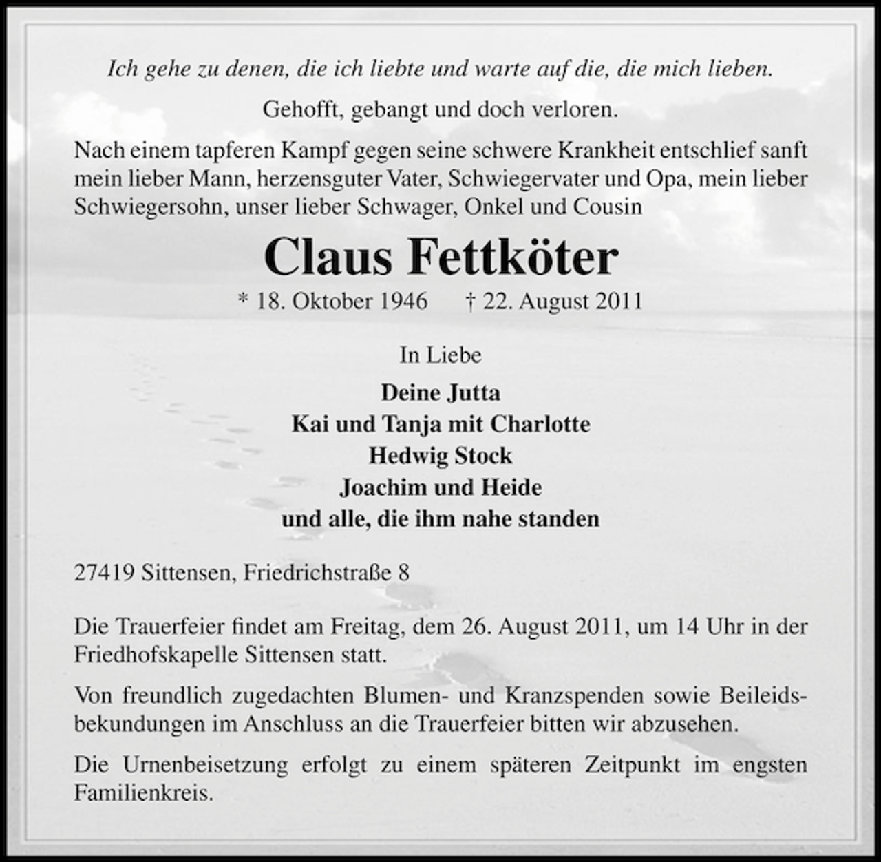 <p>Ich gehe zu denen, die ich liebte und warte auf die, die mich lieben.<br />Gehofft, gebangt und doch verloren.<br />Nach einem tapferen Kampf gegen seine schwere Krankheit entschlief sanft<br />mein lieber Mann, herzensguter Vater, Schwiegervater und Opa, mein lieber<br />Schwiegersohn, unser lieber Schwager, Onkel und Cousin</p><p>Claus Fettköter<br />* 18. Oktober 1946</p><p>† 22. August 2011</p><p>In Liebe<br />Deine Jutta<br />Kai und Tanja mit Charlotte<br />Hedwig Stock<br />Joachim und Heide<br />und alle, die ihm nahe standen<br />27419 Sittensen, Friedrichstraße 8<br />Die Trauerfeier ﬁndet am Freitag, dem 26. August 2011, um 14 Uhr in der<br />Friedhofskapelle Sittensen statt.<br />Von freundlich zugedachten Blumen- und Kranzspenden sowie Beileidsbekundungen im Anschluss an die Trauerfeier bitten wir abzusehen.<br />Die Urnenbeisetzung erfolgt zu einem späteren Zeitpunkt im engsten<br />Familienkreis.</p>
