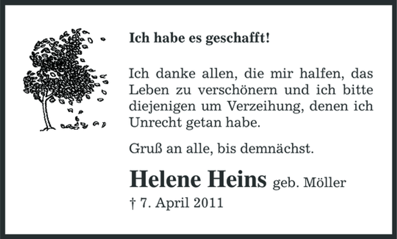 <p>Ich habe es geschafft! Ich danke allen, die mir halfen, das Leben zu verschönern und ich bitte diejenigen um Verzeihung, denen ich Unrecht getan habe. Gruß an alle, bis demnächst.</p><p>Helene Heins geb. Möller<br />† 7. April 2011</p>