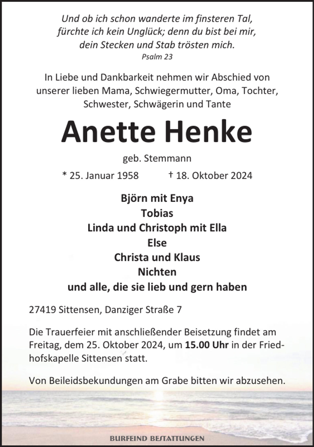 <p>Und ob ich schon wanderte im finsteren Tal,<br />fürchte ich kein Unglück; denn du bist bei mir,<br />dein Stecken und Stab trösten mich.<br />Psalm 23</p><p>In Liebe und Dankbarkeit nehmen wir Abschied von<br />unserer lieben Mama, Schwiegermutter, Oma, Tochter,<br />Schwester, Schwägerin und Tante</p><p>Anette Henke<br />geb. Stemmann</p><p>* 25. Januar 1958</p><p>† 18. Oktober 2024</p><p>Björn mit Enya<br />Tobias<br />Linda und Christoph mit Ella<br />Else<br />Christa und Klaus<br />Nichten<br />und alle, die sie lieb und gern haben<br />27419 Sittensen, Danziger Straße 7<br />Die Trauerfeier mit anschließender Beisetzung findet am<br />Freitag, dem 25. Oktober 2024, um 15.00 Uhr in der Friedhofskapelle Sittensen statt.<br />Von Beileidsbekundungen am Grabe bitten wir abzusehen.</p><p>Burfeind Bestattungen</p>