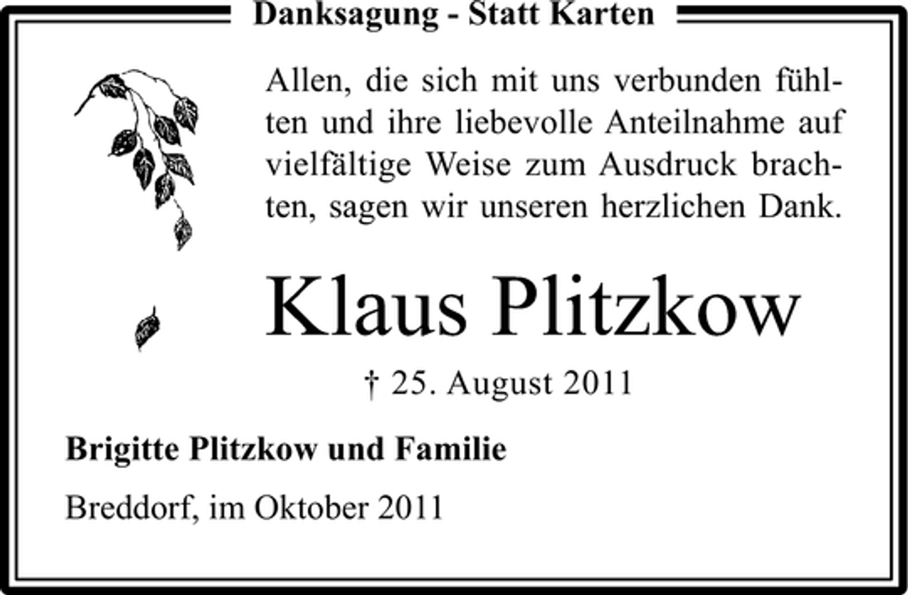 <p>Danksagung - Statt Karten<br />Allen, die sich mit uns verbunden fühlten und ihre liebevolle Anteilnahme auf<br />vielfältige Weise zum Ausdruck brachten, sagen wir unseren herzlichen Dank.</p><p>Klaus Plitzkow<br />† 25. August 2011<br />Brigitte Plitzkow und Familie<br />Breddorf, im Oktober 2011</p>