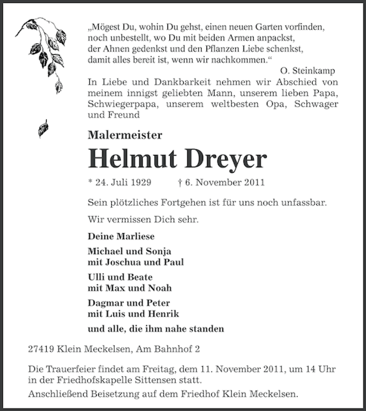 <p>„Mögest Du, wohin Du gehst, einen neuen Garten vorfinden,<br />noch unbestellt, wo Du mit beiden Armen anpackst,<br />der Ahnen gedenkst und den Pflanzen Liebe schenkst,<br />damit alles bereit ist, wenn wir nachkommen.“<br />O. Steinkamp</p><p>In Liebe und Dankbarkeit nehmen wir Abschied von<br />meinem innigst geliebten Mann, unserem lieben Papa,<br />Schwiegerpapa, unserem weltbesten Opa, Schwager<br />und Freund</p><p>Malermeister</p><p>Helmut Dreyer<br />* 24. Juli 1929</p><p>† 6. November 2011</p><p>Sein plötzliches Fortgehen ist für uns noch unfassbar.<br />Wir vermissen Dich sehr.<br />Deine Marliese<br />Michael und Sonja<br />mit Joschua und Paul<br />Ulli und Beate<br />mit Max und Noah<br />Dagmar und Peter<br />mit Luis und Henrik<br />und alle, die ihm nahe standen<br />27419 Klein Meckelsen, Am Bahnhof 2<br />Die Trauerfeier findet am Freitag, dem 11. November 2011, um 14 Uhr<br />in der Friedhofskapelle Sittensen statt.<br />Anschließend Beisetzung auf dem Friedhof Klein Meckelsen.</p>