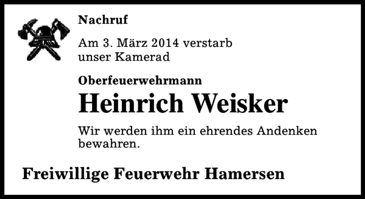 <p>Nachruf<br />Am 3. März 2014 verstarb<br />unser Kamerad<br />Oberfeuerwehrmann</p><p>Heinrich Weisker</p><p>Wir werden ihm ein ehrendes Andenken<br />bewahren.</p><p>Freiwillige Feuerwehr Hamersen</p>