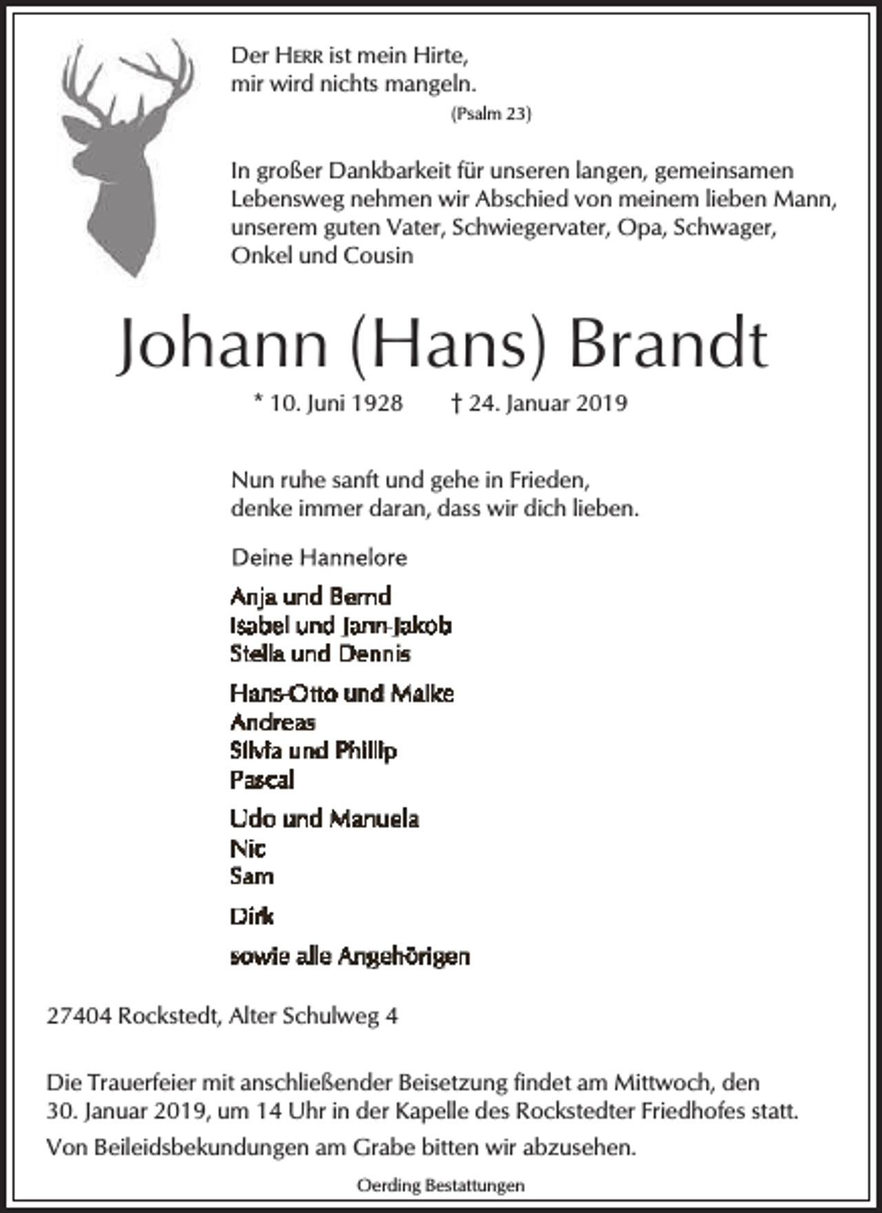 <p>Der HERR ist mein Hirte,<br />mir wird nichts mangeln.<br />(Psalm 23)</p><p>In großer Dankbarkeit für unseren langen, gemeinsamen<br />Lebensweg nehmen wir Abschied von meinem lieben Mann,<br />unserem guten Vater, Schwiegervater, Opa, Schwager,<br />Onkel und Cousin</p><p>Johann (Hans) Brandt<br />* 10. Juni 1928</p><p>† 24. Januar 2019</p><p>Nun ruhe sanft und gehe in Frieden,<br />denke immer daran, dass wir dich lieben.</p><p>27404 Rockstedt, Alter Schulweg 4<br />Die Trauerfeier mit anschließender Beisetzung findet am Mittwoch, den<br />30. Januar 2019, um 14 Uhr in der Kapelle des Rockstedter Friedhofes statt.<br />Von Beileidsbekundungen am Grabe bitten wir abzusehen.<br />Oerding Bestattungen</p>