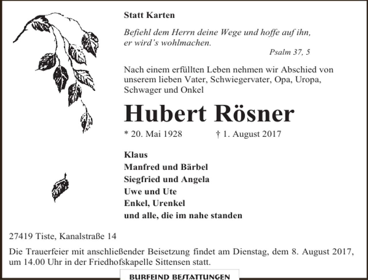 <p>Statt Karten<br />Befiehl dem Herrn deine Wege und hoffe auf ihn,<br />er wird’s wohlmachen.<br />Psalm 37, 5</p><p>Nach einem erfüllten Leben nehmen wir Abschied von<br />unserem lieben Vater, Schwiegervater, Opa, Uropa,<br />Schwager und Onkel</p><p>Hubert Rösner<br />* 20. Mai 1928</p><p>† 1. August 2017</p><p>Klaus<br />Manfred und Bärbel<br />Siegfried und Angela<br />Uwe und Ute<br />Enkel, Urenkel<br />und alle, die im nahe standen<br />27419 Tiste, Kanalstraße 14<br />Die Trauerfeier mit anschließender Beisetzung findet am Dienstag, dem 8. August 2017,<br />um 14.00 Uhr in der Friedhofskapelle Sittensen statt.<br />Burfeind Bestattungen</p>
