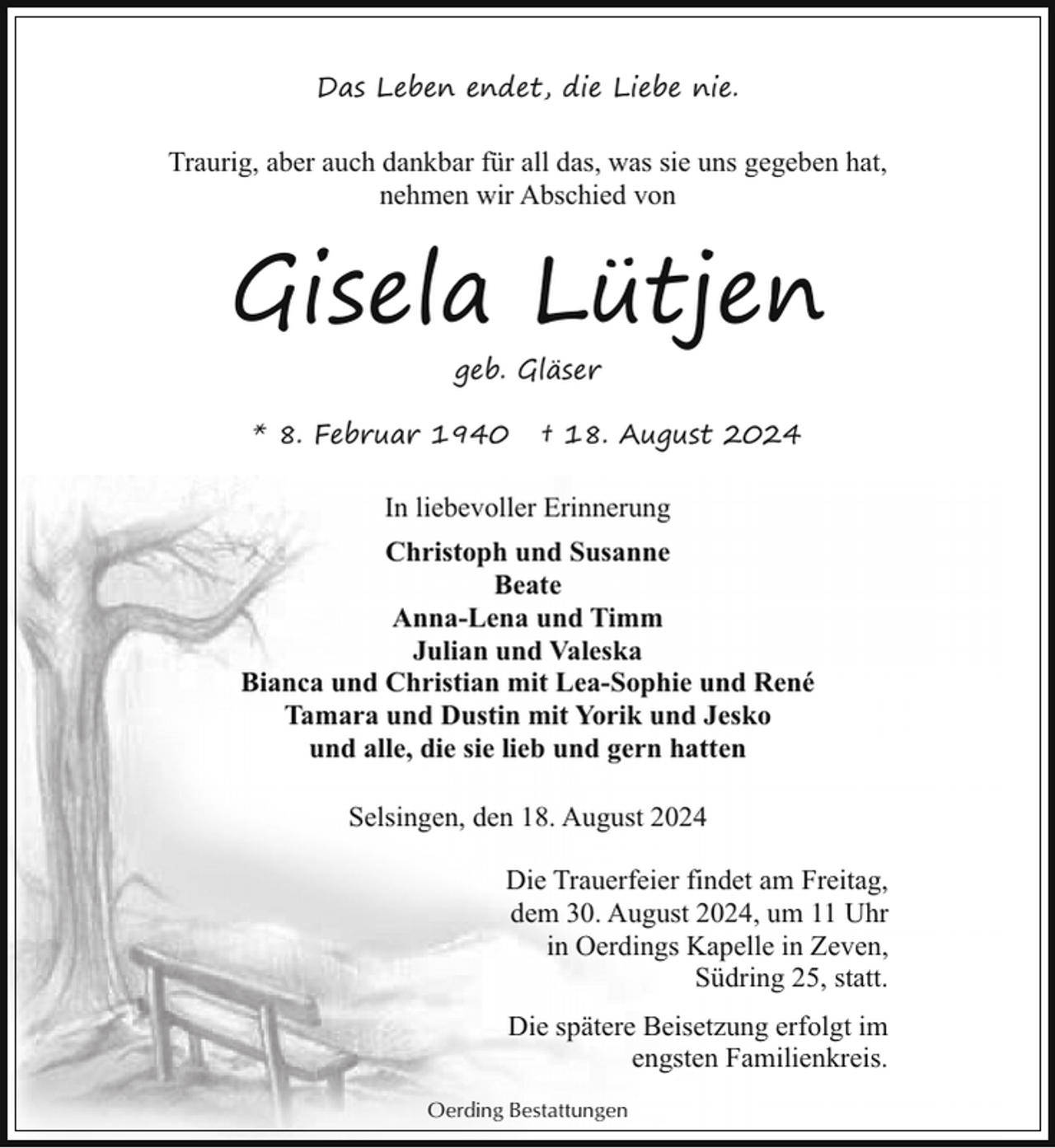 <p>Das Leben endet, die Liebe nie.</p><p>Traurig, aber auch dankbar für all das, was sie uns gegeben hat,<br />nehmen wir Abschied von</p><p>Gisela Lütjen<br />geb. Gläser<br />* 8. Februar 1940</p><p>† 18. August 2024</p><p>In liebevoller Erinnerung<br />Christoph und Susanne<br />Beate<br />Anna-Lena und Timm<br />Julian und Valeska<br />Bianca und Christian mit Lea-Sophie und René<br />Tamara und Dustin mit Yorik und Jesko<br />und alle, die sie lieb und gern hatten<br />Selsingen, den 18. August 2024<br />Die Trauerfeier findet am Freitag,<br />dem 30. August 2024, um 11 Uhr<br />in Oerdings Kapelle in Zeven,<br />Südring 25, statt.<br />Die spätere Beisetzung erfolgt im<br />engsten Familienkreis.<br />Oerding Bestattungen</p>