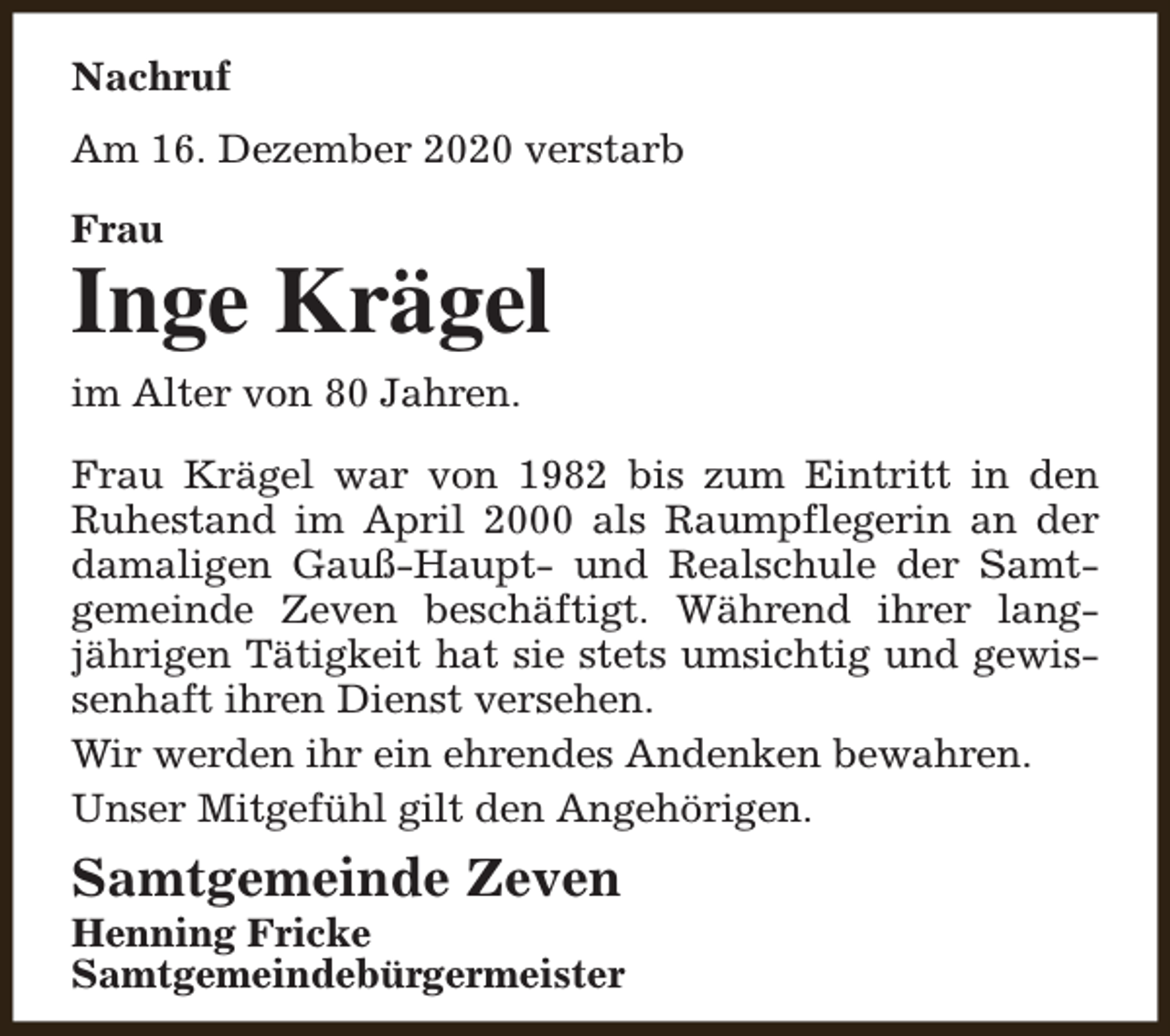 <p>Nachruf<br />Am 16. Dezember 2020 verstarb<br />Frau</p><p>Inge Krägel<br />im Alter von 80 Jahren.<br />Frau Krägel war von 1982 bis zum Eintritt in den<br />Ruhestand im April 2000 als Raumpflegerin an der<br />damaligen Gauß-Haupt- und Realschule der Samtgemeinde Zeven beschäftigt. Während ihrer langjährigen Tätigkeit hat sie stets umsichtig und gewissenhaft ihren Dienst versehen.<br />Wir werden ihr ein ehrendes Andenken bewahren.<br />Unser Mitgefühl gilt den Angehörigen.</p><p>Samtgemeinde Zeven</p><p>Henning Fricke<br />Samtgemeindebürgermeister</p>