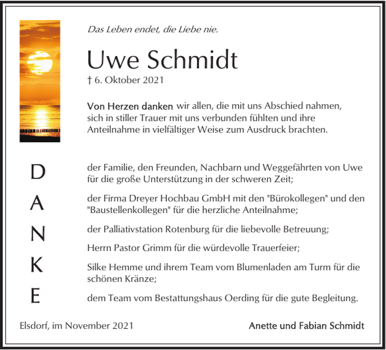 <p>Das Leben endet, die Liebe nie.</p><p>Uwe Schmidt<br />† 6. Oktober 2021<br />wir allen, die mit uns Abschied nahmen,<br />sich in stiller Trauer mit uns verbunden fühlten und ihre<br />Anteilnahme in vielfältiger Weise zum Ausdruck brachten.</p><p>der Familie, den Freunden, Nachbarn und Weggefährten von Uwe<br />für die große Unterstützung in der schweren Zeit;<br />der Firma Dreyer Hochbau GmbH mit den "Bürokollegen" und den<br />"Baustellenkollegen" für die herzliche Anteilnahme;<br />der Palliativstation Rotenburg für die liebevolle Betreuung;<br />Herrn Pastor Grimm für die würdevolle Trauerfeier;<br />Silke Hemme und ihrem Team vom Blumenladen am Turm für die<br />schönen Kränze;<br />dem Team vom Bestattungshaus Oerding für die gute Begleitung.<br />Elsdorf, im November 2021</p>