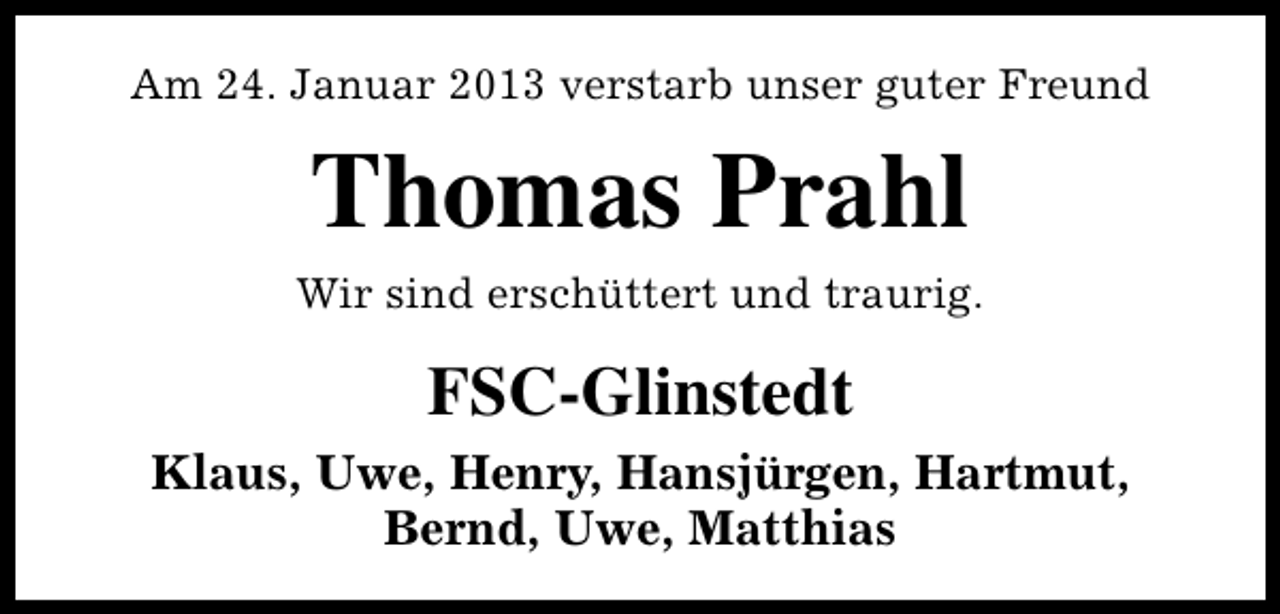 <p>Am 24. Januar 2013 verstarb unser guter Freund</p><p>Thomas Prahl<br />Wir sind erschüttert und traurig.</p><p>FSC-Glinstedt<br />Klaus, Uwe, Henry, Hansjürgen, Hartmut,<br />Bernd, Uwe, Matthias</p>