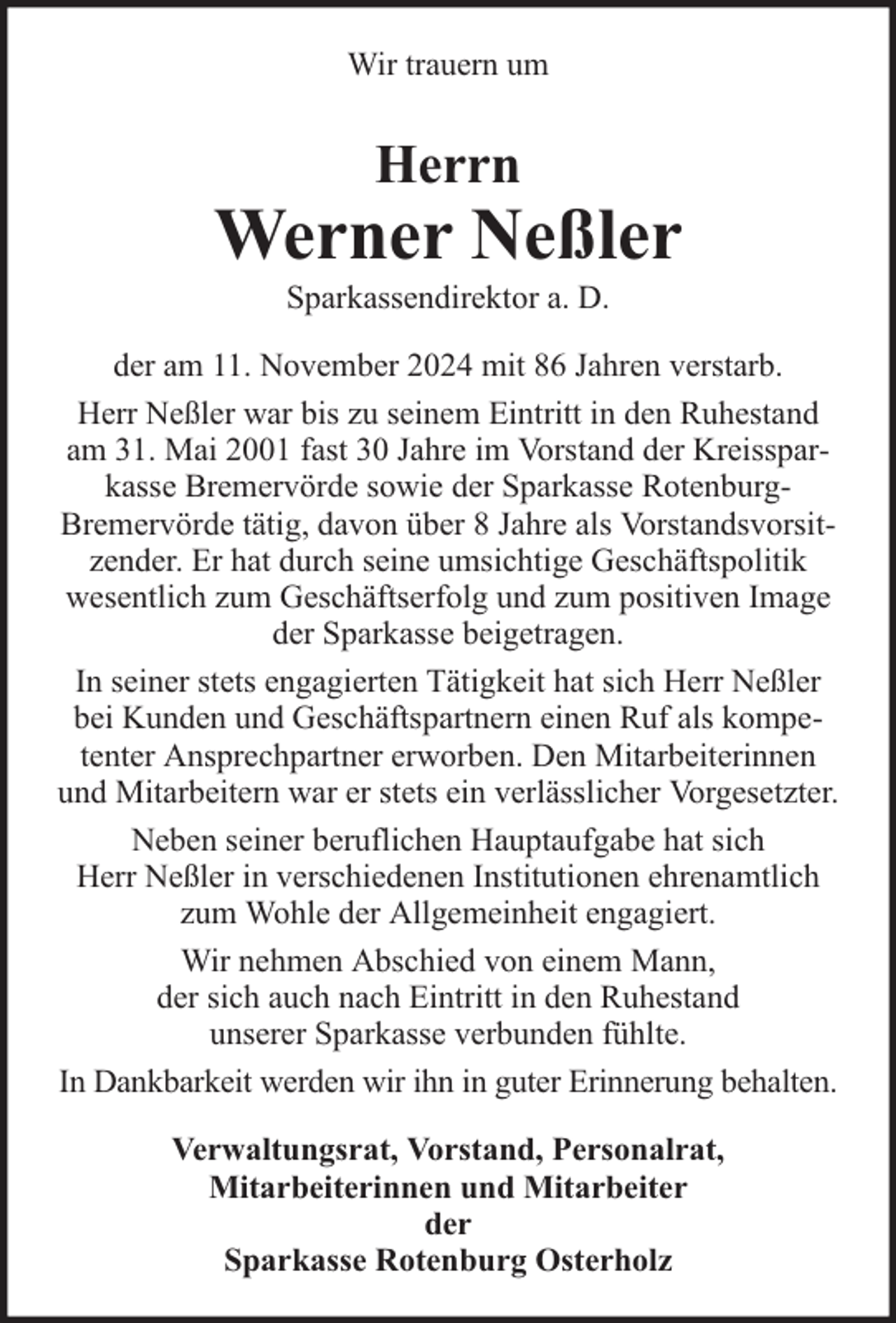 <p>Wir trauern um</p><p>Herrn</p><p>Werner Neßler<br />Sparkassendirektor a. D.</p><p>der am 11. November 2024 mit 86 Jahren verstarb.<br />Herr Neßler war bis zu seinem Eintritt in den Ruhestand<br />am 31. Mai 2001 fast 30 Jahre im Vorstand der Kreissparkasse Bremervörde sowie der Sparkasse RotenburgBremervörde tätig, davon über 8 Jahre als Vorstandsvorsitzender. Er hat durch seine umsichtige Geschäftspolitik<br />wesentlich zum Geschäftserfolg und zum positiven Image<br />der Sparkasse beigetragen.<br />In seiner stets engagierten Tätigkeit hat sich Herr Neßler<br />bei Kunden und Geschäftspartnern einen Ruf als kompetenter Ansprechpartner erworben. Den Mitarbeiterinnen<br />und Mitarbeitern war er stets ein verlässlicher Vorgesetzter.<br />Neben seiner beruflichen Hauptaufgabe hat sich<br />Herr Neßler in verschiedenen Institutionen ehrenamtlich<br />zum Wohle der Allgemeinheit engagiert.<br />Wir nehmen Abschied von einem Mann,<br />der sich auch nach Eintritt in den Ruhestand<br />unserer Sparkasse verbunden fühlte.<br />In Dankbarkeit werden wir ihn in guter Erinnerung behalten.<br />Verwaltungsrat, Vorstand, Personalrat,<br />Mitarbeiterinnen und Mitarbeiter<br />der<br />Sparkasse Rotenburg Osterholz</p>