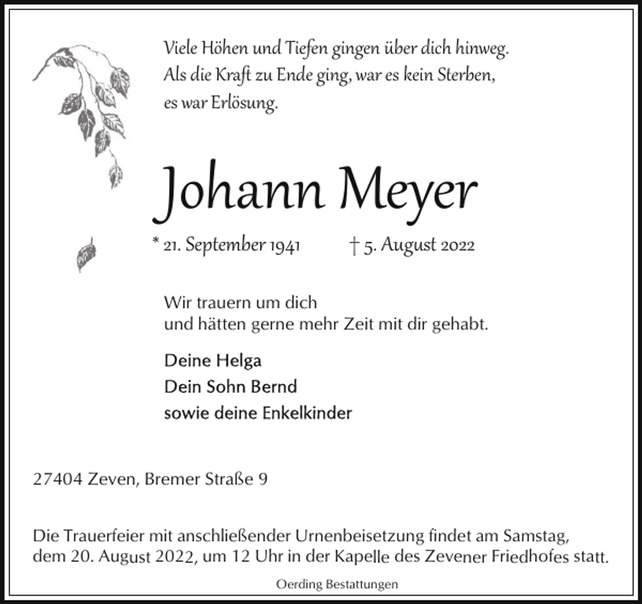 <p>Viele Höhen und Tiefen gingen über dich hinweg.<br />Als die Kraﬅ zu Ende ging, war es kein Sterben,<br />es war Erlösung.</p><p>Johann Meyer</p><p>* 21. September 1941</p><p>† 5. Aug�st 2022</p><p>Wir trauern um dich<br />und hätten gerne mehr Zeit mit dir gehabt.</p><p>27404 Zeven, Bremer Straße 9<br />Die Trauerfeier mit anschließender Urnenbeisetzung findet am Samstag,<br />dem 20. August 2022, um 12 Uhr in der Kapelle des Zevener Friedhofes statt.<br />Oerding Bestattungen</p>