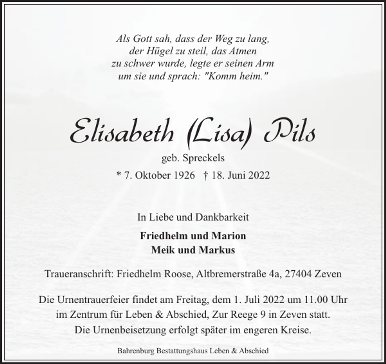 <p>Als Gott sah, dass der Weg zu lang,<br />der Hügel zu steil, das Atmen<br />zu schwer wurde, legte er seinen Arm<br />um sie und sprach: "Komm heim."</p><p>Elisabeth (Lisa) Pils<br />geb. Spreckels</p><p>* 7. Oktober 1926 † 18. Juni 2022</p><p>In Liebe und Dankbarkeit<br />Friedhelm und Marion<br />Meik und Markus<br />Traueranschrift: Friedhelm Roose, Altbremerstraße 4a, 27404 Zeven<br />Die Urnentrauerfeier findet am Freitag, dem 1. Juli 2022 um 11.00 Uhr<br />im Zentrum für Leben &amp; Abschied, Zur Reege 9 in Zeven statt.<br />Die Urnenbeisetzung erfolgt später im engeren Kreise.<br />Bahrenburg Bestattungshaus Leben &amp; Abschied</p>