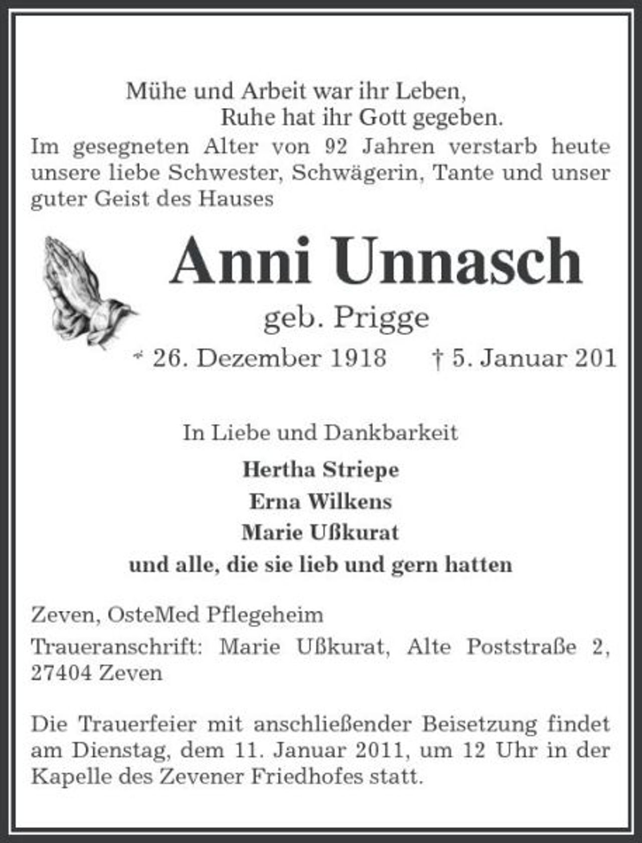 <p>Mühe und Arbeit war ihr Leben,<br />Ruhe hat ihr Gott gegeben.<br />Im gesegneten Alter von 92 Jahren verstarb heute<br />unsere liebe Schwester, Schwägerin, Tante und unser guter Geist des Hauses<br />Anni Unnasch<br />geb. Prigge<br />* 26. Dezember 1918 † 5. Januar 2011<br />In Liebe und Dankbarkeit<br />Hertha Striepe<br />Erna Wilkens<br />Marie Ußkurat<br />und alle, die sie lieb und gern hatten<br />Zeven, OsteMed Pflegeheim<br />Traueranschrift: Marie Ußkurat, Alte Poststraße 2, 27404 Zeven<br />Die Trauerfeier mit anschließender Beisetzung findet am Dienstag, dem 11. Januar 2011, um 12 Uhr in der Kapelle des Zevener Friedhofes statt.</p>